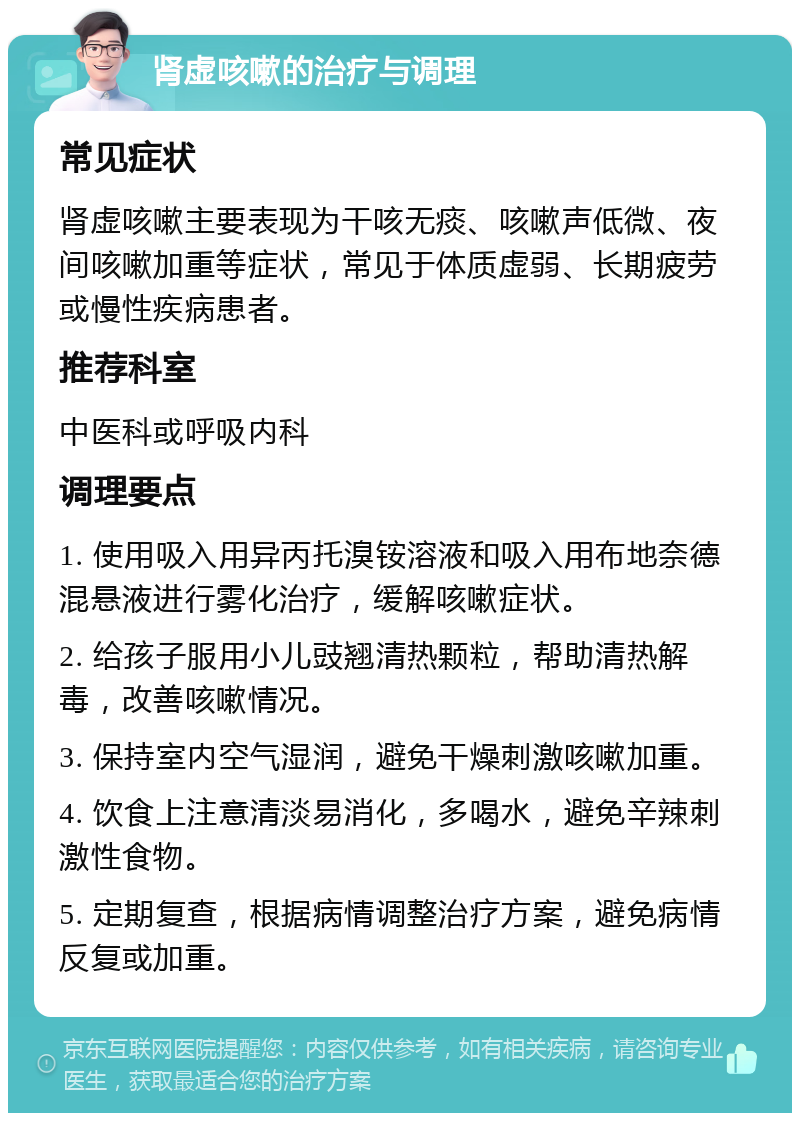 肾虚咳嗽的治疗与调理 常见症状 肾虚咳嗽主要表现为干咳无痰、咳嗽声低微、夜间咳嗽加重等症状，常见于体质虚弱、长期疲劳或慢性疾病患者。 推荐科室 中医科或呼吸内科 调理要点 1. 使用吸入用异丙托溴铵溶液和吸入用布地奈德混悬液进行雾化治疗，缓解咳嗽症状。 2. 给孩子服用小儿豉翘清热颗粒，帮助清热解毒，改善咳嗽情况。 3. 保持室内空气湿润，避免干燥刺激咳嗽加重。 4. 饮食上注意清淡易消化，多喝水，避免辛辣刺激性食物。 5. 定期复查，根据病情调整治疗方案，避免病情反复或加重。