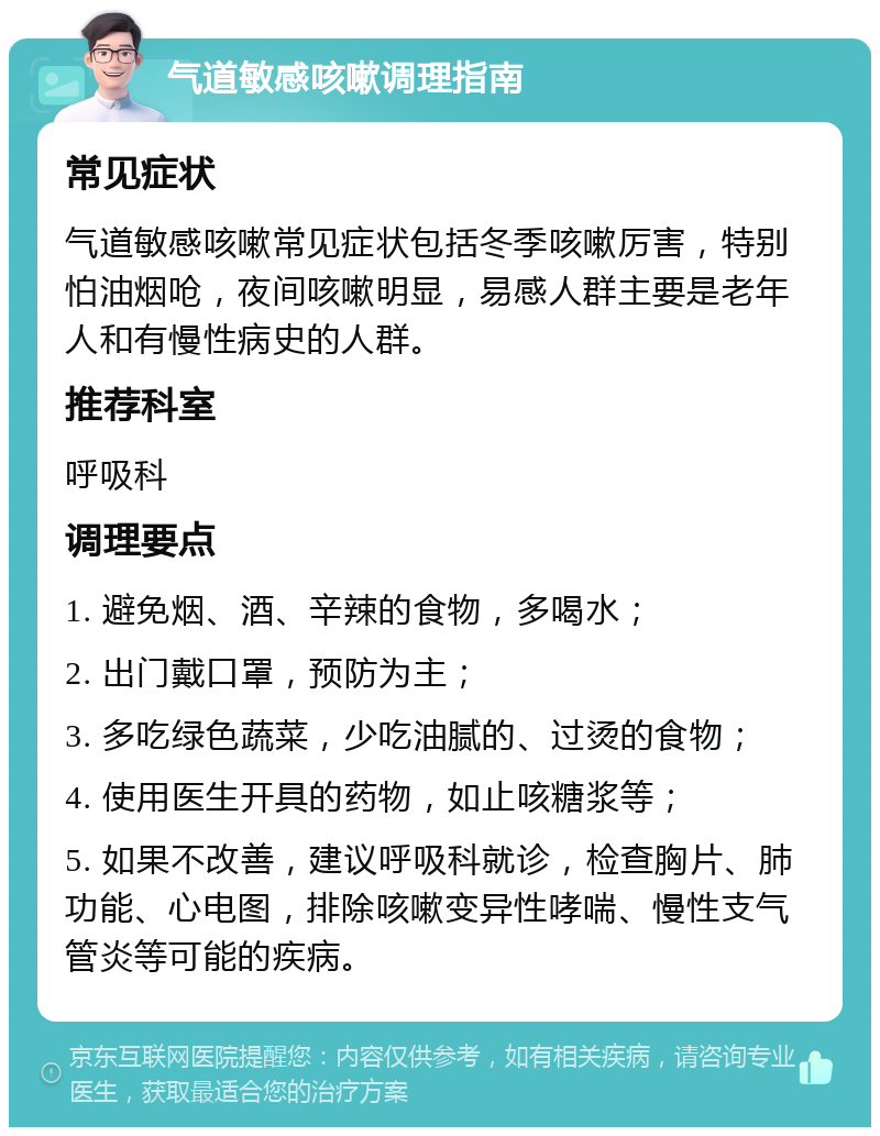 气道敏感咳嗽调理指南 常见症状 气道敏感咳嗽常见症状包括冬季咳嗽厉害，特别怕油烟呛，夜间咳嗽明显，易感人群主要是老年人和有慢性病史的人群。 推荐科室 呼吸科 调理要点 1. 避免烟、酒、辛辣的食物，多喝水； 2. 出门戴口罩，预防为主； 3. 多吃绿色蔬菜，少吃油腻的、过烫的食物； 4. 使用医生开具的药物，如止咳糖浆等； 5. 如果不改善，建议呼吸科就诊，检查胸片、肺功能、心电图，排除咳嗽变异性哮喘、慢性支气管炎等可能的疾病。