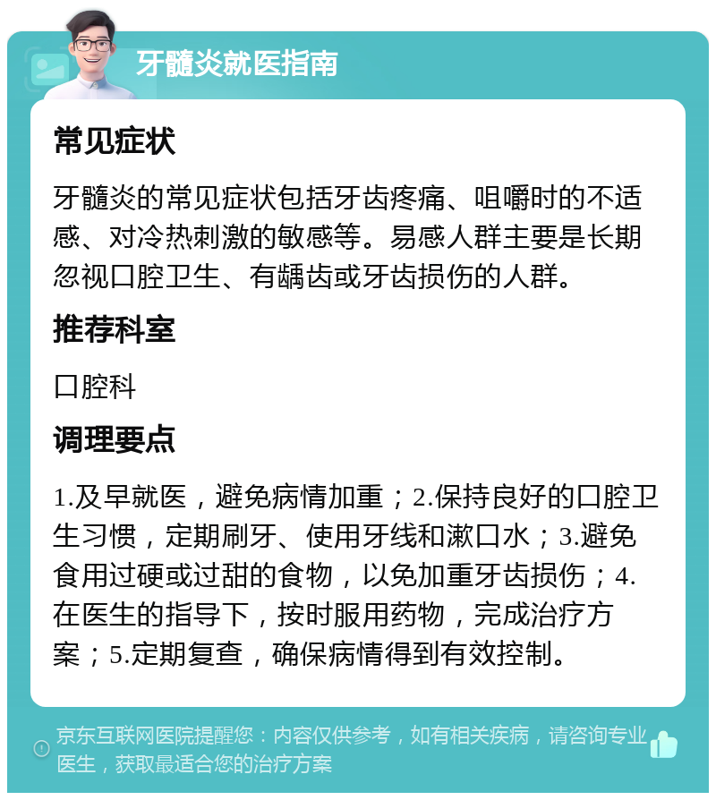 牙髓炎就医指南 常见症状 牙髓炎的常见症状包括牙齿疼痛、咀嚼时的不适感、对冷热刺激的敏感等。易感人群主要是长期忽视口腔卫生、有龋齿或牙齿损伤的人群。 推荐科室 口腔科 调理要点 1.及早就医，避免病情加重；2.保持良好的口腔卫生习惯，定期刷牙、使用牙线和漱口水；3.避免食用过硬或过甜的食物，以免加重牙齿损伤；4.在医生的指导下，按时服用药物，完成治疗方案；5.定期复查，确保病情得到有效控制。