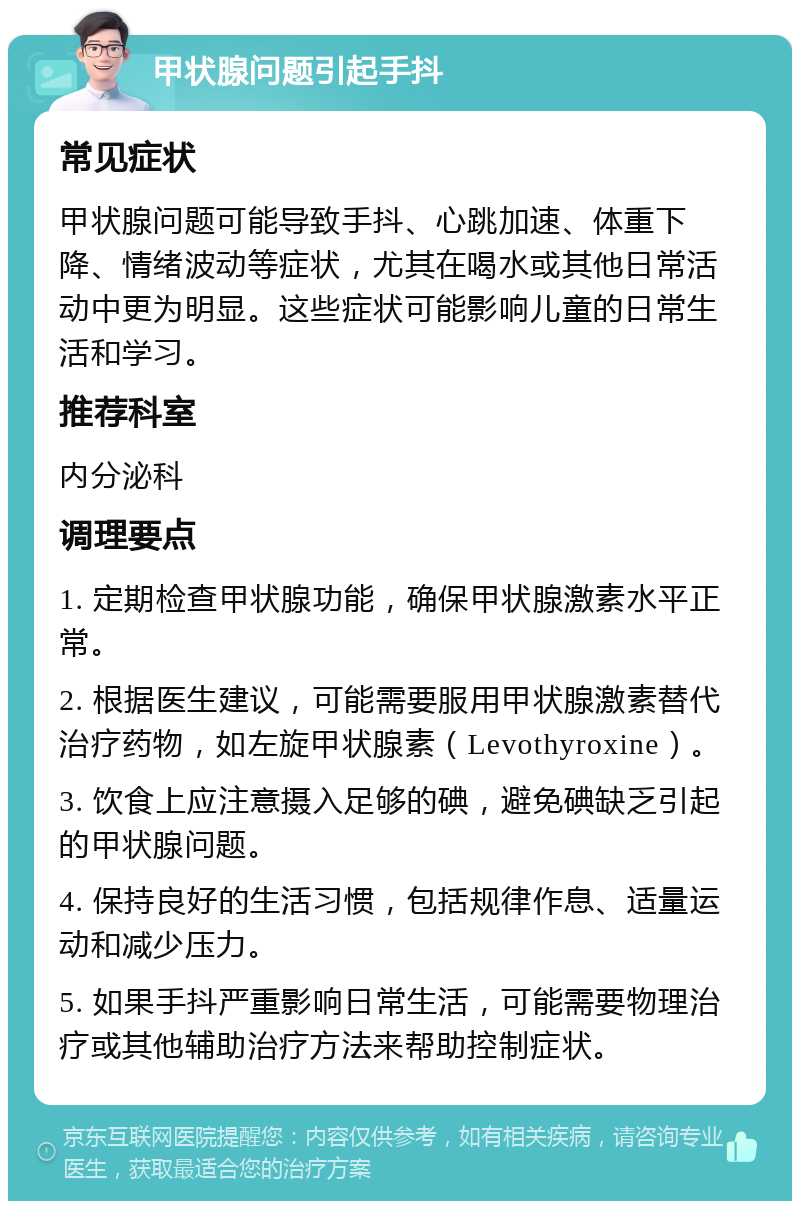 甲状腺问题引起手抖 常见症状 甲状腺问题可能导致手抖、心跳加速、体重下降、情绪波动等症状，尤其在喝水或其他日常活动中更为明显。这些症状可能影响儿童的日常生活和学习。 推荐科室 内分泌科 调理要点 1. 定期检查甲状腺功能，确保甲状腺激素水平正常。 2. 根据医生建议，可能需要服用甲状腺激素替代治疗药物，如左旋甲状腺素（Levothyroxine）。 3. 饮食上应注意摄入足够的碘，避免碘缺乏引起的甲状腺问题。 4. 保持良好的生活习惯，包括规律作息、适量运动和减少压力。 5. 如果手抖严重影响日常生活，可能需要物理治疗或其他辅助治疗方法来帮助控制症状。