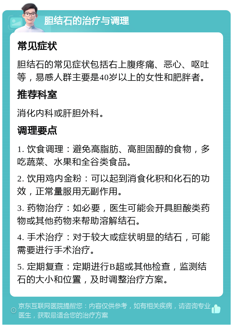 胆结石的治疗与调理 常见症状 胆结石的常见症状包括右上腹疼痛、恶心、呕吐等，易感人群主要是40岁以上的女性和肥胖者。 推荐科室 消化内科或肝胆外科。 调理要点 1. 饮食调理：避免高脂肪、高胆固醇的食物，多吃蔬菜、水果和全谷类食品。 2. 饮用鸡内金粉：可以起到消食化积和化石的功效，正常量服用无副作用。 3. 药物治疗：如必要，医生可能会开具胆酸类药物或其他药物来帮助溶解结石。 4. 手术治疗：对于较大或症状明显的结石，可能需要进行手术治疗。 5. 定期复查：定期进行B超或其他检查，监测结石的大小和位置，及时调整治疗方案。