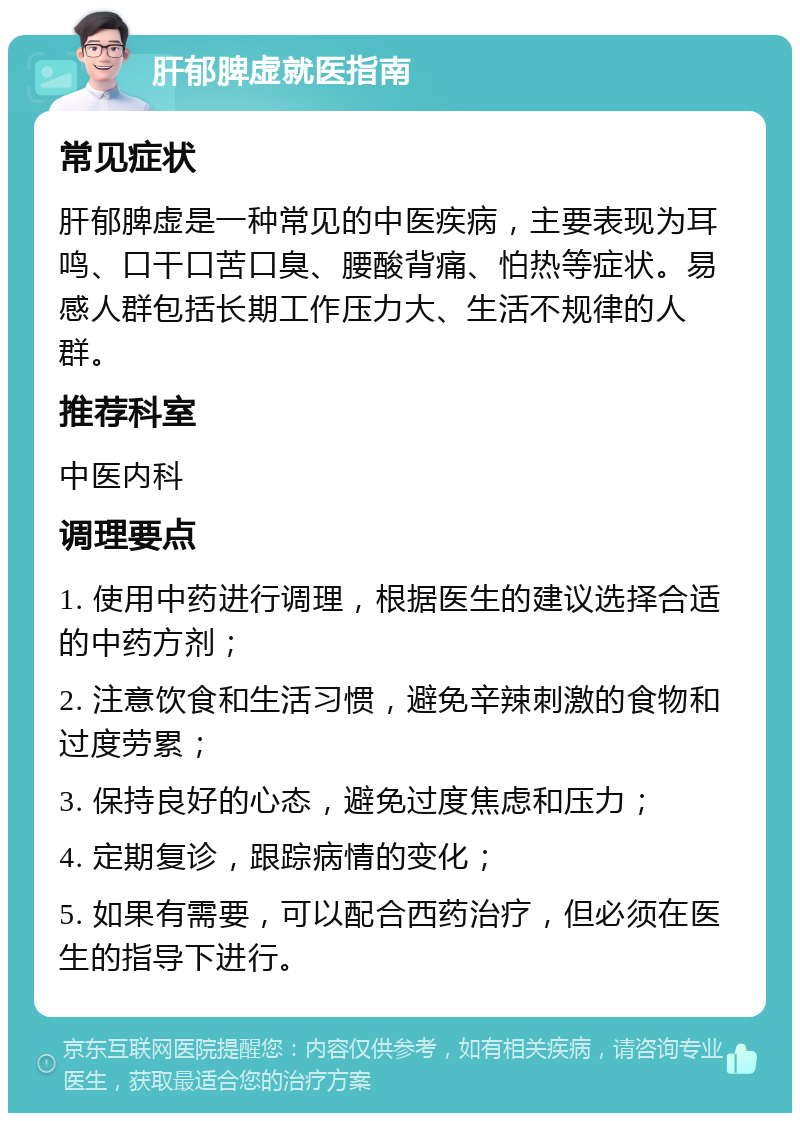 肝郁脾虚就医指南 常见症状 肝郁脾虚是一种常见的中医疾病，主要表现为耳鸣、口干口苦口臭、腰酸背痛、怕热等症状。易感人群包括长期工作压力大、生活不规律的人群。 推荐科室 中医内科 调理要点 1. 使用中药进行调理，根据医生的建议选择合适的中药方剂； 2. 注意饮食和生活习惯，避免辛辣刺激的食物和过度劳累； 3. 保持良好的心态，避免过度焦虑和压力； 4. 定期复诊，跟踪病情的变化； 5. 如果有需要，可以配合西药治疗，但必须在医生的指导下进行。