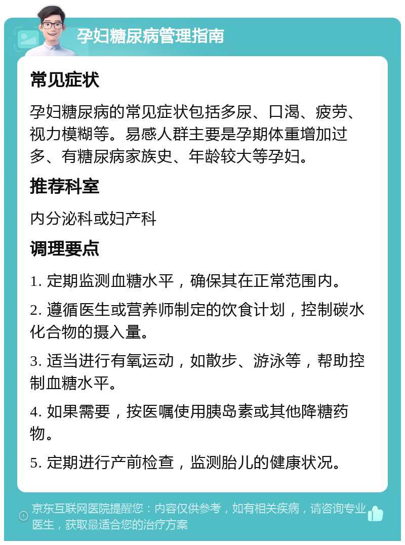 孕妇糖尿病管理指南 常见症状 孕妇糖尿病的常见症状包括多尿、口渴、疲劳、视力模糊等。易感人群主要是孕期体重增加过多、有糖尿病家族史、年龄较大等孕妇。 推荐科室 内分泌科或妇产科 调理要点 1. 定期监测血糖水平，确保其在正常范围内。 2. 遵循医生或营养师制定的饮食计划，控制碳水化合物的摄入量。 3. 适当进行有氧运动，如散步、游泳等，帮助控制血糖水平。 4. 如果需要，按医嘱使用胰岛素或其他降糖药物。 5. 定期进行产前检查，监测胎儿的健康状况。