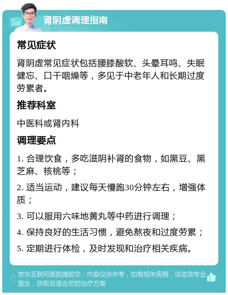 肾阴虚调理指南 常见症状 肾阴虚常见症状包括腰膝酸软、头晕耳鸣、失眠健忘、口干咽燥等，多见于中老年人和长期过度劳累者。 推荐科室 中医科或肾内科 调理要点 1. 合理饮食，多吃滋阴补肾的食物，如黑豆、黑芝麻、核桃等； 2. 适当运动，建议每天慢跑30分钟左右，增强体质； 3. 可以服用六味地黄丸等中药进行调理； 4. 保持良好的生活习惯，避免熬夜和过度劳累； 5. 定期进行体检，及时发现和治疗相关疾病。