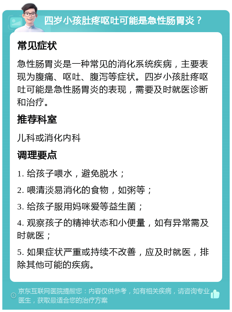 四岁小孩肚疼呕吐可能是急性肠胃炎？ 常见症状 急性肠胃炎是一种常见的消化系统疾病，主要表现为腹痛、呕吐、腹泻等症状。四岁小孩肚疼呕吐可能是急性肠胃炎的表现，需要及时就医诊断和治疗。 推荐科室 儿科或消化内科 调理要点 1. 给孩子喂水，避免脱水； 2. 喂清淡易消化的食物，如粥等； 3. 给孩子服用妈咪爱等益生菌； 4. 观察孩子的精神状态和小便量，如有异常需及时就医； 5. 如果症状严重或持续不改善，应及时就医，排除其他可能的疾病。