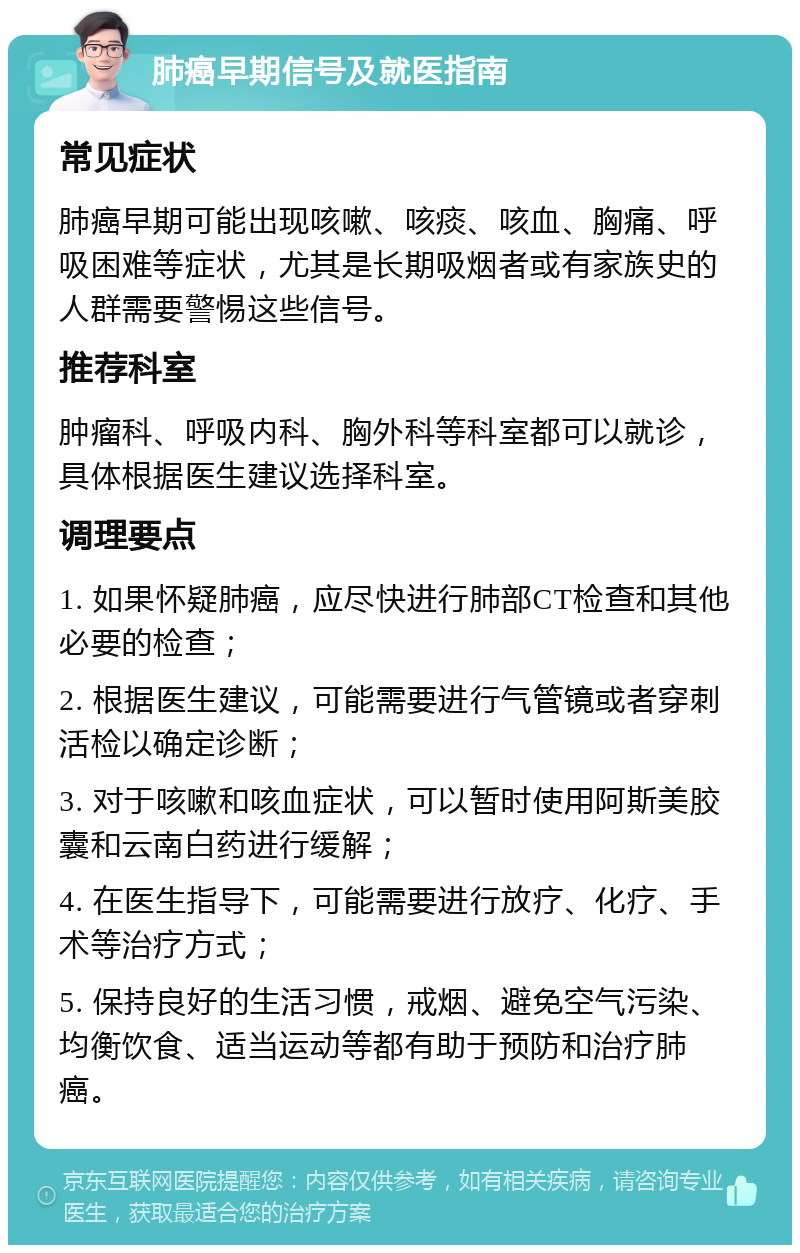 肺癌早期信号及就医指南 常见症状 肺癌早期可能出现咳嗽、咳痰、咳血、胸痛、呼吸困难等症状，尤其是长期吸烟者或有家族史的人群需要警惕这些信号。 推荐科室 肿瘤科、呼吸内科、胸外科等科室都可以就诊，具体根据医生建议选择科室。 调理要点 1. 如果怀疑肺癌，应尽快进行肺部CT检查和其他必要的检查； 2. 根据医生建议，可能需要进行气管镜或者穿刺活检以确定诊断； 3. 对于咳嗽和咳血症状，可以暂时使用阿斯美胶囊和云南白药进行缓解； 4. 在医生指导下，可能需要进行放疗、化疗、手术等治疗方式； 5. 保持良好的生活习惯，戒烟、避免空气污染、均衡饮食、适当运动等都有助于预防和治疗肺癌。