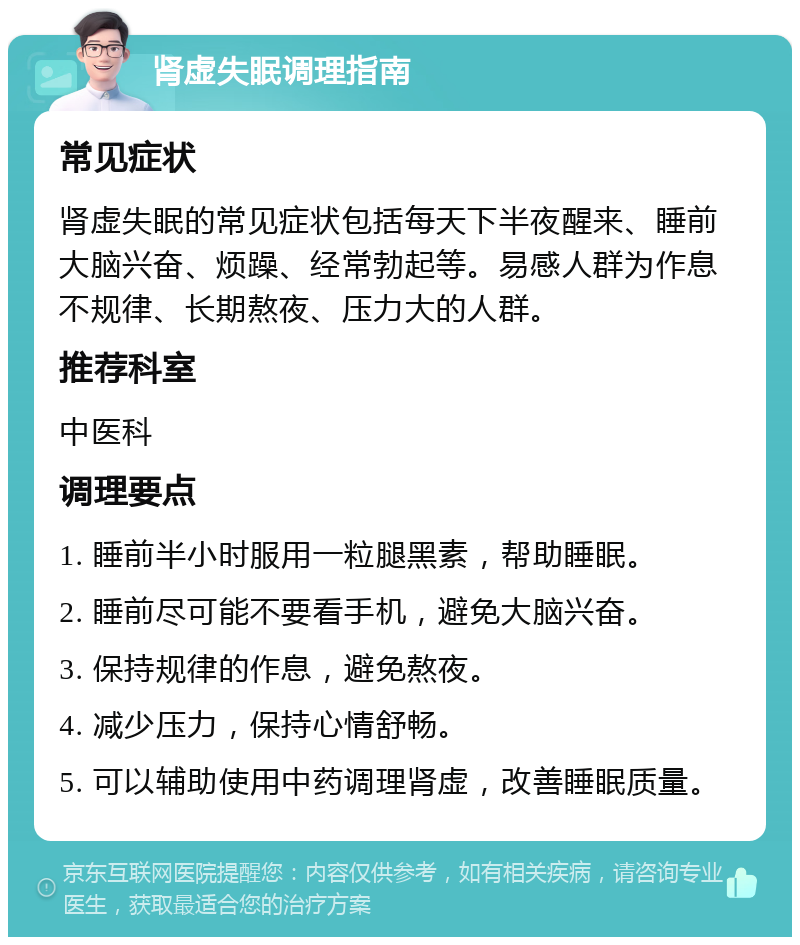 肾虚失眠调理指南 常见症状 肾虚失眠的常见症状包括每天下半夜醒来、睡前大脑兴奋、烦躁、经常勃起等。易感人群为作息不规律、长期熬夜、压力大的人群。 推荐科室 中医科 调理要点 1. 睡前半小时服用一粒腿黑素，帮助睡眠。 2. 睡前尽可能不要看手机，避免大脑兴奋。 3. 保持规律的作息，避免熬夜。 4. 减少压力，保持心情舒畅。 5. 可以辅助使用中药调理肾虚，改善睡眠质量。