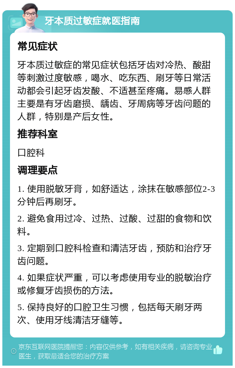 牙本质过敏症就医指南 常见症状 牙本质过敏症的常见症状包括牙齿对冷热、酸甜等刺激过度敏感，喝水、吃东西、刷牙等日常活动都会引起牙齿发酸、不适甚至疼痛。易感人群主要是有牙齿磨损、龋齿、牙周病等牙齿问题的人群，特别是产后女性。 推荐科室 口腔科 调理要点 1. 使用脱敏牙膏，如舒适达，涂抹在敏感部位2-3分钟后再刷牙。 2. 避免食用过冷、过热、过酸、过甜的食物和饮料。 3. 定期到口腔科检查和清洁牙齿，预防和治疗牙齿问题。 4. 如果症状严重，可以考虑使用专业的脱敏治疗或修复牙齿损伤的方法。 5. 保持良好的口腔卫生习惯，包括每天刷牙两次、使用牙线清洁牙缝等。