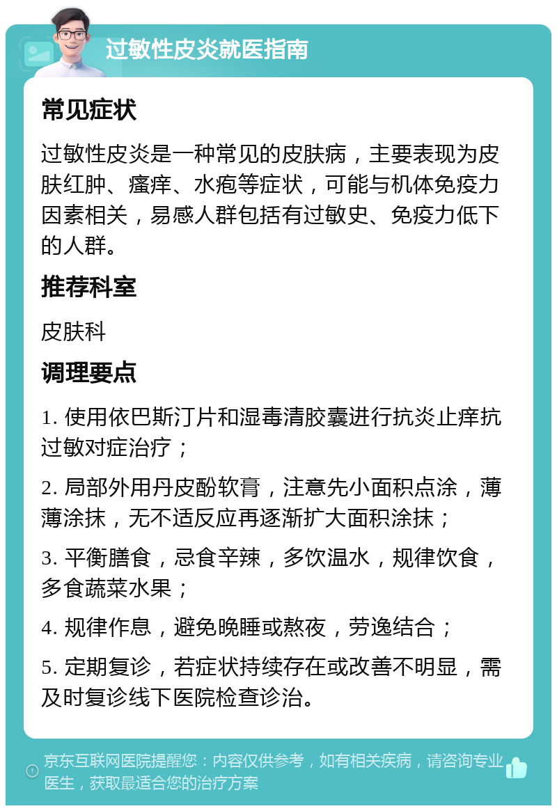 过敏性皮炎就医指南 常见症状 过敏性皮炎是一种常见的皮肤病，主要表现为皮肤红肿、瘙痒、水疱等症状，可能与机体免疫力因素相关，易感人群包括有过敏史、免疫力低下的人群。 推荐科室 皮肤科 调理要点 1. 使用依巴斯汀片和湿毒清胶囊进行抗炎止痒抗过敏对症治疗； 2. 局部外用丹皮酚软膏，注意先小面积点涂，薄薄涂抹，无不适反应再逐渐扩大面积涂抹； 3. 平衡膳食，忌食辛辣，多饮温水，规律饮食，多食蔬菜水果； 4. 规律作息，避免晚睡或熬夜，劳逸结合； 5. 定期复诊，若症状持续存在或改善不明显，需及时复诊线下医院检查诊治。