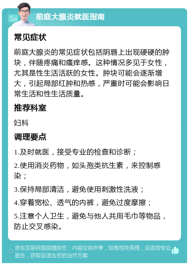 前庭大腺炎就医指南 常见症状 前庭大腺炎的常见症状包括阴唇上出现硬硬的肿块，伴随疼痛和瘙痒感。这种情况多见于女性，尤其是性生活活跃的女性。肿块可能会逐渐增大，引起局部红肿和热感，严重时可能会影响日常生活和性生活质量。 推荐科室 妇科 调理要点 1.及时就医，接受专业的检查和诊断； 2.使用消炎药物，如头孢类抗生素，来控制感染； 3.保持局部清洁，避免使用刺激性洗液； 4.穿着宽松、透气的内裤，避免过度摩擦； 5.注意个人卫生，避免与他人共用毛巾等物品，防止交叉感染。