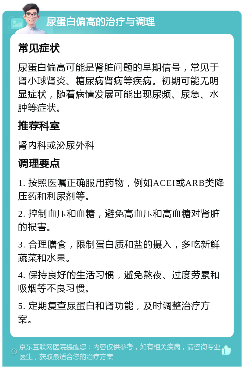 尿蛋白偏高的治疗与调理 常见症状 尿蛋白偏高可能是肾脏问题的早期信号，常见于肾小球肾炎、糖尿病肾病等疾病。初期可能无明显症状，随着病情发展可能出现尿频、尿急、水肿等症状。 推荐科室 肾内科或泌尿外科 调理要点 1. 按照医嘱正确服用药物，例如ACEI或ARB类降压药和利尿剂等。 2. 控制血压和血糖，避免高血压和高血糖对肾脏的损害。 3. 合理膳食，限制蛋白质和盐的摄入，多吃新鲜蔬菜和水果。 4. 保持良好的生活习惯，避免熬夜、过度劳累和吸烟等不良习惯。 5. 定期复查尿蛋白和肾功能，及时调整治疗方案。