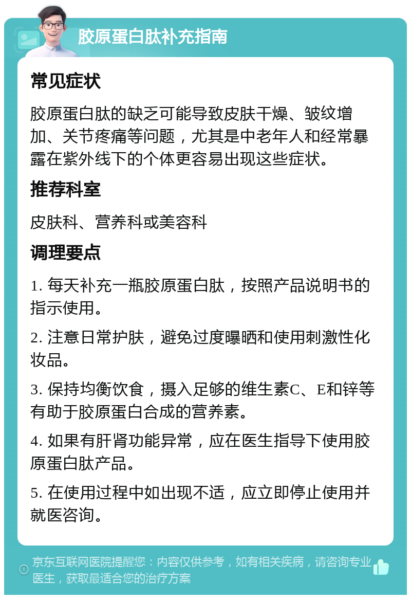 胶原蛋白肽补充指南 常见症状 胶原蛋白肽的缺乏可能导致皮肤干燥、皱纹增加、关节疼痛等问题，尤其是中老年人和经常暴露在紫外线下的个体更容易出现这些症状。 推荐科室 皮肤科、营养科或美容科 调理要点 1. 每天补充一瓶胶原蛋白肽，按照产品说明书的指示使用。 2. 注意日常护肤，避免过度曝晒和使用刺激性化妆品。 3. 保持均衡饮食，摄入足够的维生素C、E和锌等有助于胶原蛋白合成的营养素。 4. 如果有肝肾功能异常，应在医生指导下使用胶原蛋白肽产品。 5. 在使用过程中如出现不适，应立即停止使用并就医咨询。