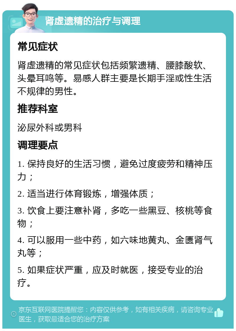 肾虚遗精的治疗与调理 常见症状 肾虚遗精的常见症状包括频繁遗精、腰膝酸软、头晕耳鸣等。易感人群主要是长期手淫或性生活不规律的男性。 推荐科室 泌尿外科或男科 调理要点 1. 保持良好的生活习惯，避免过度疲劳和精神压力； 2. 适当进行体育锻炼，增强体质； 3. 饮食上要注意补肾，多吃一些黑豆、核桃等食物； 4. 可以服用一些中药，如六味地黄丸、金匮肾气丸等； 5. 如果症状严重，应及时就医，接受专业的治疗。