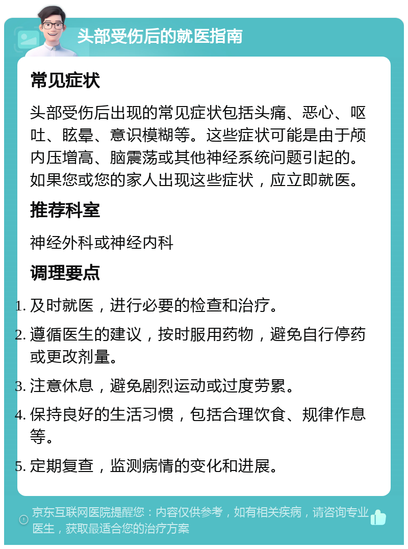 头部受伤后的就医指南 常见症状 头部受伤后出现的常见症状包括头痛、恶心、呕吐、眩晕、意识模糊等。这些症状可能是由于颅内压增高、脑震荡或其他神经系统问题引起的。如果您或您的家人出现这些症状，应立即就医。 推荐科室 神经外科或神经内科 调理要点 及时就医，进行必要的检查和治疗。 遵循医生的建议，按时服用药物，避免自行停药或更改剂量。 注意休息，避免剧烈运动或过度劳累。 保持良好的生活习惯，包括合理饮食、规律作息等。 定期复查，监测病情的变化和进展。