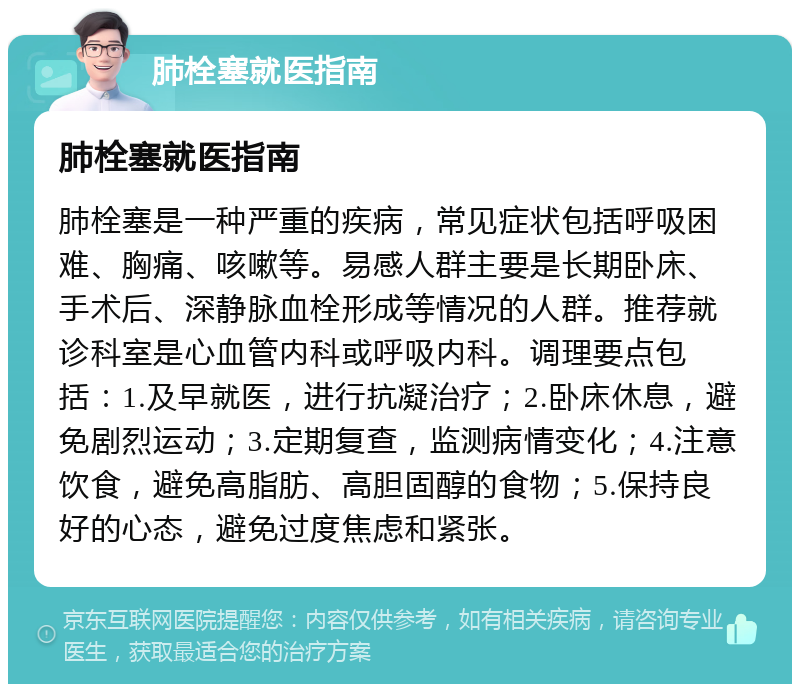 肺栓塞就医指南 肺栓塞就医指南 肺栓塞是一种严重的疾病，常见症状包括呼吸困难、胸痛、咳嗽等。易感人群主要是长期卧床、手术后、深静脉血栓形成等情况的人群。推荐就诊科室是心血管内科或呼吸内科。调理要点包括：1.及早就医，进行抗凝治疗；2.卧床休息，避免剧烈运动；3.定期复查，监测病情变化；4.注意饮食，避免高脂肪、高胆固醇的食物；5.保持良好的心态，避免过度焦虑和紧张。