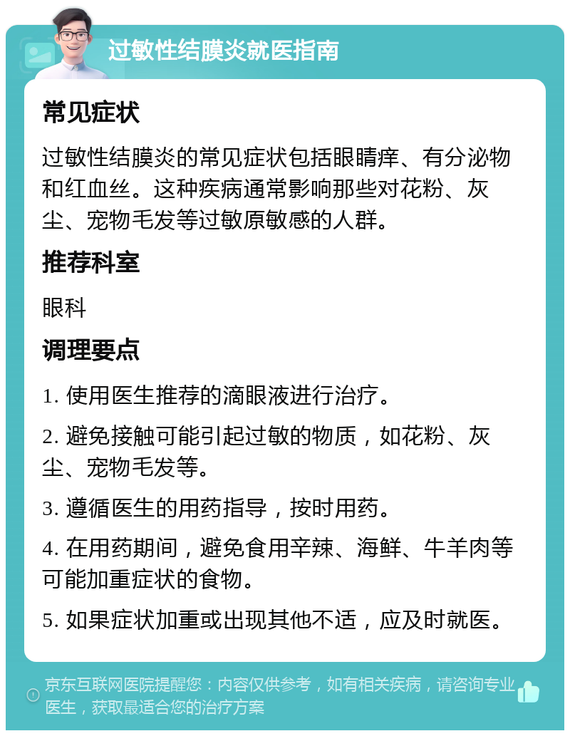 过敏性结膜炎就医指南 常见症状 过敏性结膜炎的常见症状包括眼睛痒、有分泌物和红血丝。这种疾病通常影响那些对花粉、灰尘、宠物毛发等过敏原敏感的人群。 推荐科室 眼科 调理要点 1. 使用医生推荐的滴眼液进行治疗。 2. 避免接触可能引起过敏的物质，如花粉、灰尘、宠物毛发等。 3. 遵循医生的用药指导，按时用药。 4. 在用药期间，避免食用辛辣、海鲜、牛羊肉等可能加重症状的食物。 5. 如果症状加重或出现其他不适，应及时就医。