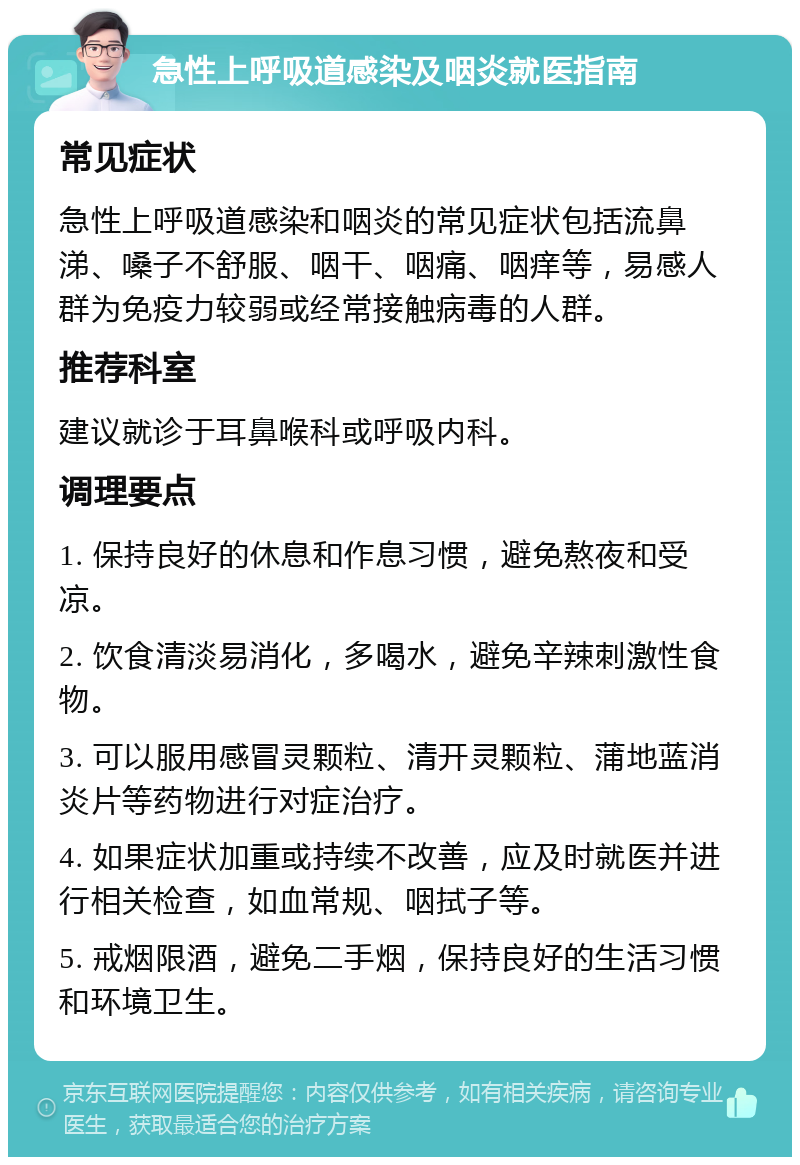 急性上呼吸道感染及咽炎就医指南 常见症状 急性上呼吸道感染和咽炎的常见症状包括流鼻涕、嗓子不舒服、咽干、咽痛、咽痒等，易感人群为免疫力较弱或经常接触病毒的人群。 推荐科室 建议就诊于耳鼻喉科或呼吸内科。 调理要点 1. 保持良好的休息和作息习惯，避免熬夜和受凉。 2. 饮食清淡易消化，多喝水，避免辛辣刺激性食物。 3. 可以服用感冒灵颗粒、清开灵颗粒、蒲地蓝消炎片等药物进行对症治疗。 4. 如果症状加重或持续不改善，应及时就医并进行相关检查，如血常规、咽拭子等。 5. 戒烟限酒，避免二手烟，保持良好的生活习惯和环境卫生。