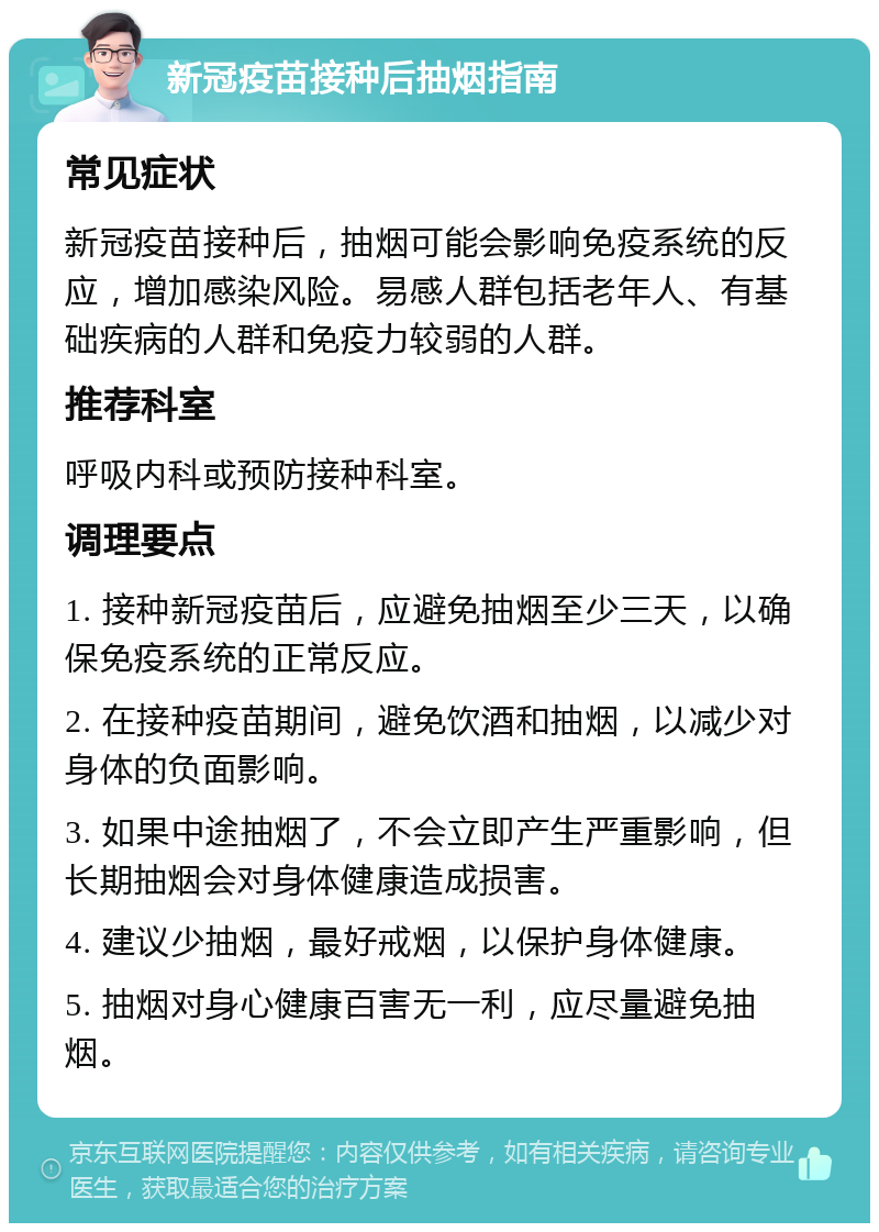 新冠疫苗接种后抽烟指南 常见症状 新冠疫苗接种后，抽烟可能会影响免疫系统的反应，增加感染风险。易感人群包括老年人、有基础疾病的人群和免疫力较弱的人群。 推荐科室 呼吸内科或预防接种科室。 调理要点 1. 接种新冠疫苗后，应避免抽烟至少三天，以确保免疫系统的正常反应。 2. 在接种疫苗期间，避免饮酒和抽烟，以减少对身体的负面影响。 3. 如果中途抽烟了，不会立即产生严重影响，但长期抽烟会对身体健康造成损害。 4. 建议少抽烟，最好戒烟，以保护身体健康。 5. 抽烟对身心健康百害无一利，应尽量避免抽烟。