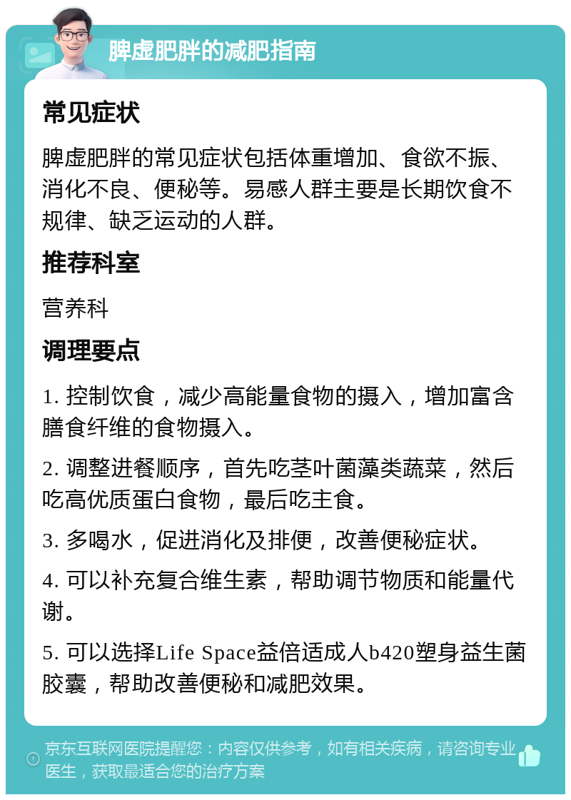 脾虚肥胖的减肥指南 常见症状 脾虚肥胖的常见症状包括体重增加、食欲不振、消化不良、便秘等。易感人群主要是长期饮食不规律、缺乏运动的人群。 推荐科室 营养科 调理要点 1. 控制饮食，减少高能量食物的摄入，增加富含膳食纤维的食物摄入。 2. 调整进餐顺序，首先吃茎叶菌藻类蔬菜，然后吃高优质蛋白食物，最后吃主食。 3. 多喝水，促进消化及排便，改善便秘症状。 4. 可以补充复合维生素，帮助调节物质和能量代谢。 5. 可以选择Life Space益倍适成人b420塑身益生菌胶囊，帮助改善便秘和减肥效果。