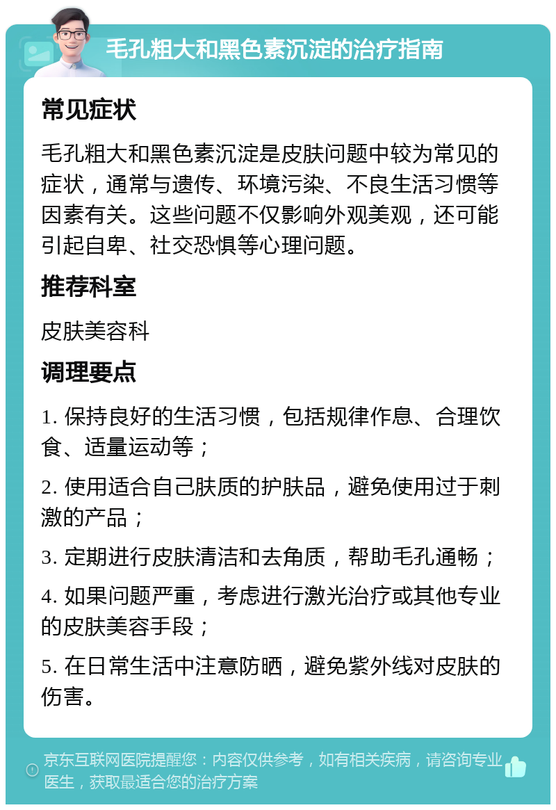 毛孔粗大和黑色素沉淀的治疗指南 常见症状 毛孔粗大和黑色素沉淀是皮肤问题中较为常见的症状，通常与遗传、环境污染、不良生活习惯等因素有关。这些问题不仅影响外观美观，还可能引起自卑、社交恐惧等心理问题。 推荐科室 皮肤美容科 调理要点 1. 保持良好的生活习惯，包括规律作息、合理饮食、适量运动等； 2. 使用适合自己肤质的护肤品，避免使用过于刺激的产品； 3. 定期进行皮肤清洁和去角质，帮助毛孔通畅； 4. 如果问题严重，考虑进行激光治疗或其他专业的皮肤美容手段； 5. 在日常生活中注意防晒，避免紫外线对皮肤的伤害。