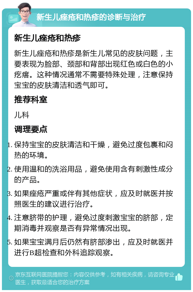 新生儿痤疮和热疹的诊断与治疗 新生儿痤疮和热疹 新生儿痤疮和热疹是新生儿常见的皮肤问题，主要表现为脸部、颈部和背部出现红色或白色的小疙瘩。这种情况通常不需要特殊处理，注意保持宝宝的皮肤清洁和透气即可。 推荐科室 儿科 调理要点 保持宝宝的皮肤清洁和干燥，避免过度包裹和闷热的环境。 使用温和的洗浴用品，避免使用含有刺激性成分的产品。 如果痤疮严重或伴有其他症状，应及时就医并按照医生的建议进行治疗。 注意脐带的护理，避免过度刺激宝宝的脐部，定期消毒并观察是否有异常情况出现。 如果宝宝满月后仍然有脐部渗出，应及时就医并进行B超检查和外科追踪观察。