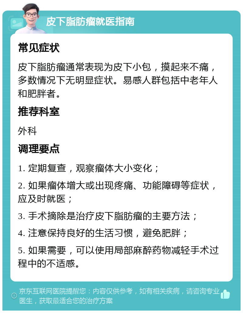 皮下脂肪瘤就医指南 常见症状 皮下脂肪瘤通常表现为皮下小包，摸起来不痛，多数情况下无明显症状。易感人群包括中老年人和肥胖者。 推荐科室 外科 调理要点 1. 定期复查，观察瘤体大小变化； 2. 如果瘤体增大或出现疼痛、功能障碍等症状，应及时就医； 3. 手术摘除是治疗皮下脂肪瘤的主要方法； 4. 注意保持良好的生活习惯，避免肥胖； 5. 如果需要，可以使用局部麻醉药物减轻手术过程中的不适感。