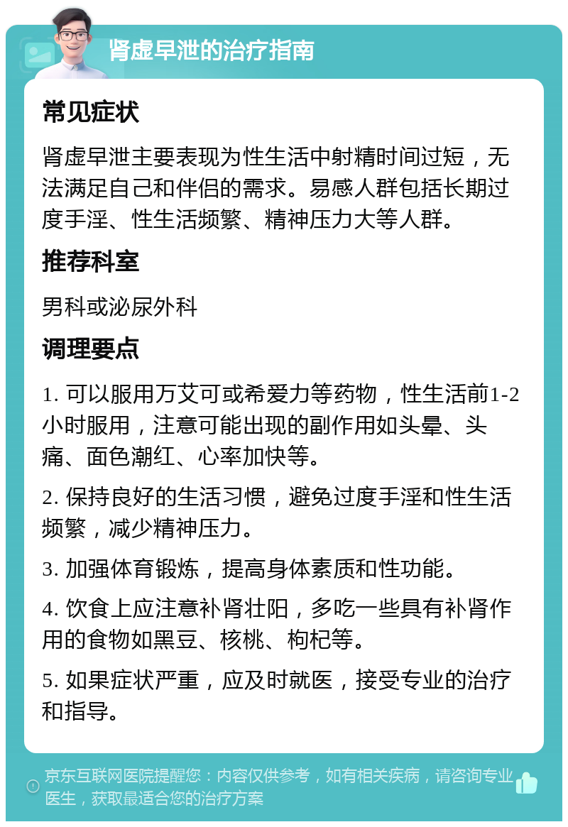 肾虚早泄的治疗指南 常见症状 肾虚早泄主要表现为性生活中射精时间过短，无法满足自己和伴侣的需求。易感人群包括长期过度手淫、性生活频繁、精神压力大等人群。 推荐科室 男科或泌尿外科 调理要点 1. 可以服用万艾可或希爱力等药物，性生活前1-2小时服用，注意可能出现的副作用如头晕、头痛、面色潮红、心率加快等。 2. 保持良好的生活习惯，避免过度手淫和性生活频繁，减少精神压力。 3. 加强体育锻炼，提高身体素质和性功能。 4. 饮食上应注意补肾壮阳，多吃一些具有补肾作用的食物如黑豆、核桃、枸杞等。 5. 如果症状严重，应及时就医，接受专业的治疗和指导。