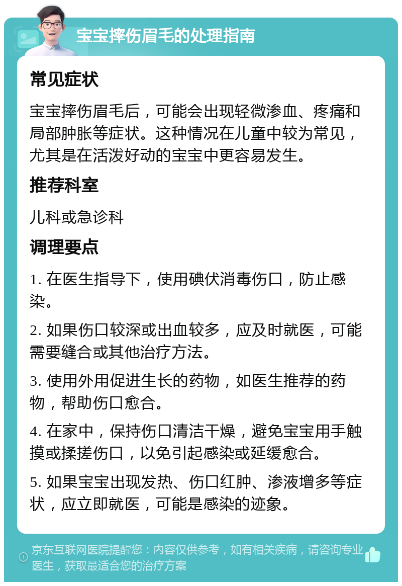 宝宝摔伤眉毛的处理指南 常见症状 宝宝摔伤眉毛后，可能会出现轻微渗血、疼痛和局部肿胀等症状。这种情况在儿童中较为常见，尤其是在活泼好动的宝宝中更容易发生。 推荐科室 儿科或急诊科 调理要点 1. 在医生指导下，使用碘伏消毒伤口，防止感染。 2. 如果伤口较深或出血较多，应及时就医，可能需要缝合或其他治疗方法。 3. 使用外用促进生长的药物，如医生推荐的药物，帮助伤口愈合。 4. 在家中，保持伤口清洁干燥，避免宝宝用手触摸或揉搓伤口，以免引起感染或延缓愈合。 5. 如果宝宝出现发热、伤口红肿、渗液增多等症状，应立即就医，可能是感染的迹象。