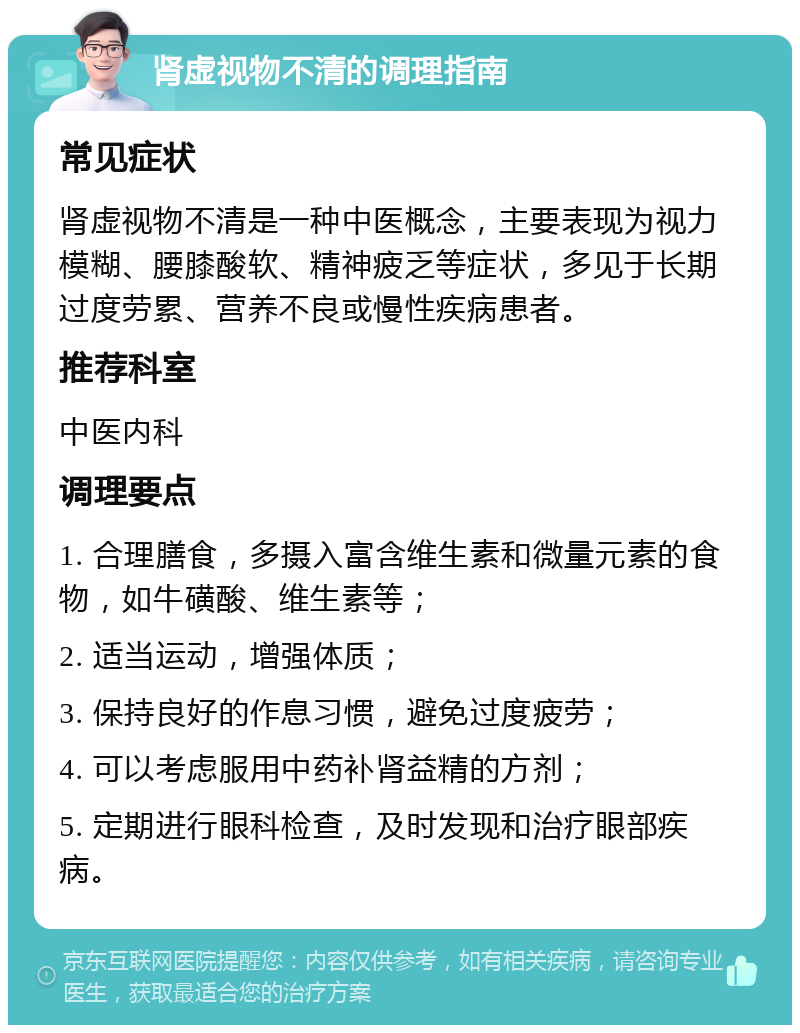 肾虚视物不清的调理指南 常见症状 肾虚视物不清是一种中医概念，主要表现为视力模糊、腰膝酸软、精神疲乏等症状，多见于长期过度劳累、营养不良或慢性疾病患者。 推荐科室 中医内科 调理要点 1. 合理膳食，多摄入富含维生素和微量元素的食物，如牛磺酸、维生素等； 2. 适当运动，增强体质； 3. 保持良好的作息习惯，避免过度疲劳； 4. 可以考虑服用中药补肾益精的方剂； 5. 定期进行眼科检查，及时发现和治疗眼部疾病。