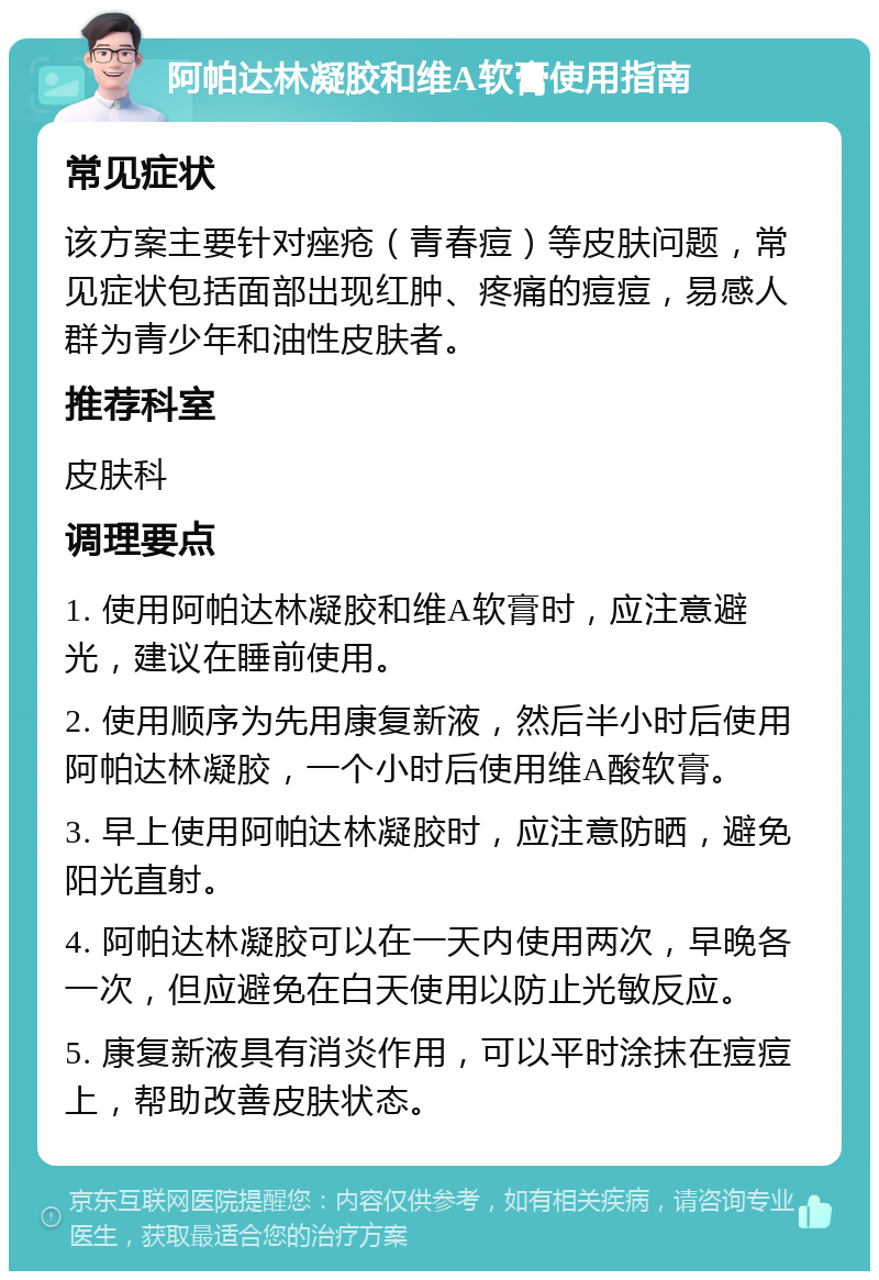 阿帕达林凝胶和维A软膏使用指南 常见症状 该方案主要针对痤疮（青春痘）等皮肤问题，常见症状包括面部出现红肿、疼痛的痘痘，易感人群为青少年和油性皮肤者。 推荐科室 皮肤科 调理要点 1. 使用阿帕达林凝胶和维A软膏时，应注意避光，建议在睡前使用。 2. 使用顺序为先用康复新液，然后半小时后使用阿帕达林凝胶，一个小时后使用维A酸软膏。 3. 早上使用阿帕达林凝胶时，应注意防晒，避免阳光直射。 4. 阿帕达林凝胶可以在一天内使用两次，早晚各一次，但应避免在白天使用以防止光敏反应。 5. 康复新液具有消炎作用，可以平时涂抹在痘痘上，帮助改善皮肤状态。