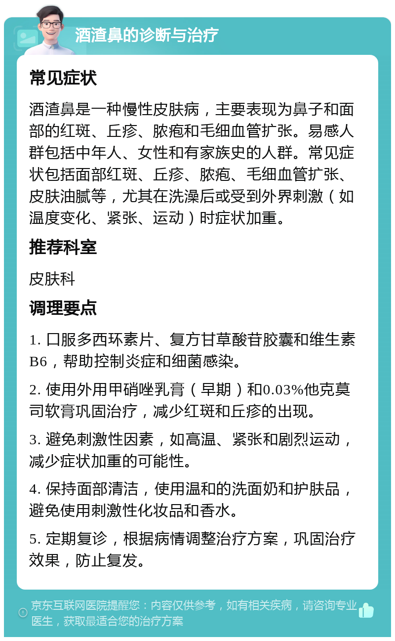 酒渣鼻的诊断与治疗 常见症状 酒渣鼻是一种慢性皮肤病，主要表现为鼻子和面部的红斑、丘疹、脓疱和毛细血管扩张。易感人群包括中年人、女性和有家族史的人群。常见症状包括面部红斑、丘疹、脓疱、毛细血管扩张、皮肤油腻等，尤其在洗澡后或受到外界刺激（如温度变化、紧张、运动）时症状加重。 推荐科室 皮肤科 调理要点 1. 口服多西环素片、复方甘草酸苷胶囊和维生素B6，帮助控制炎症和细菌感染。 2. 使用外用甲硝唑乳膏（早期）和0.03%他克莫司软膏巩固治疗，减少红斑和丘疹的出现。 3. 避免刺激性因素，如高温、紧张和剧烈运动，减少症状加重的可能性。 4. 保持面部清洁，使用温和的洗面奶和护肤品，避免使用刺激性化妆品和香水。 5. 定期复诊，根据病情调整治疗方案，巩固治疗效果，防止复发。