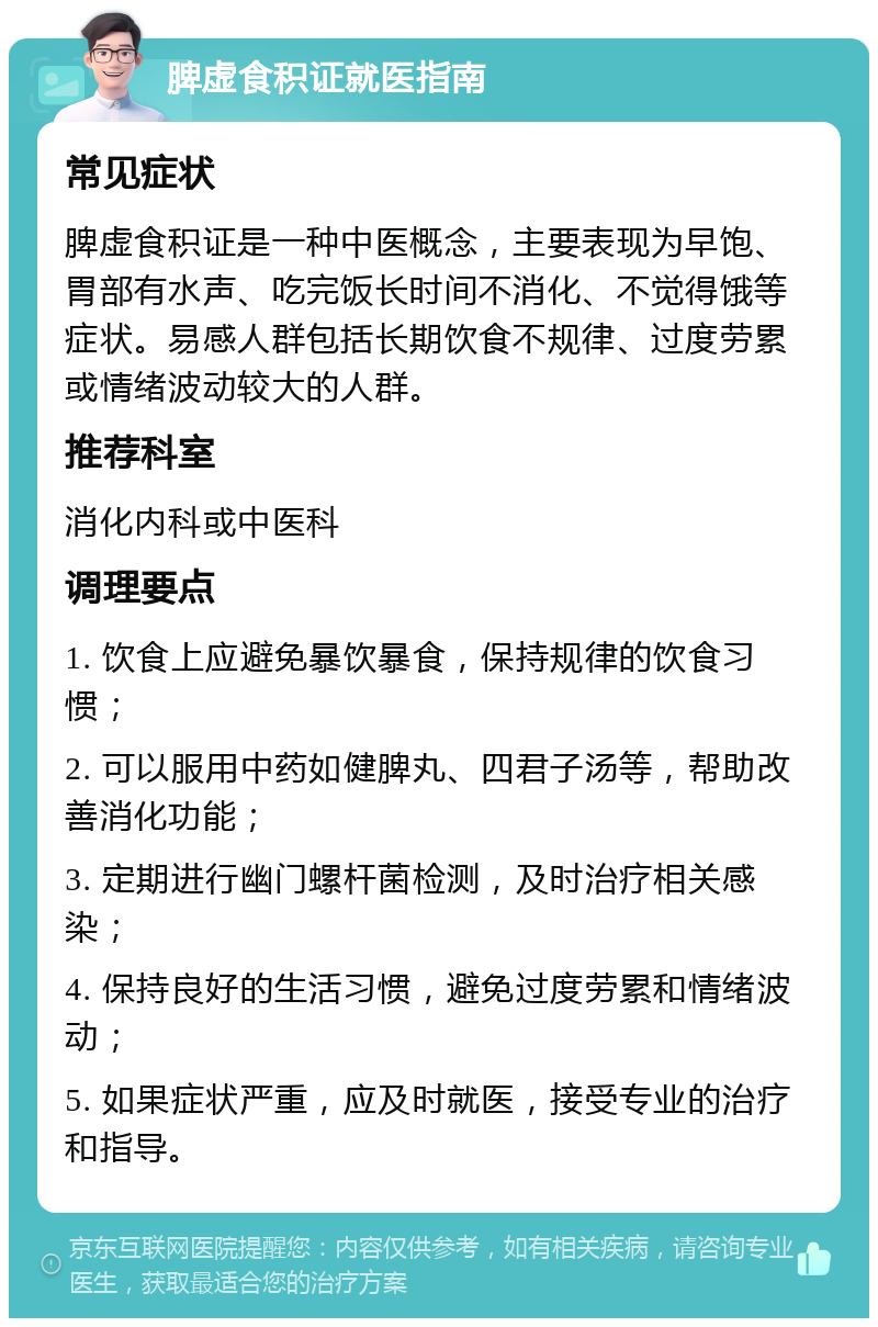 脾虚食积证就医指南 常见症状 脾虚食积证是一种中医概念，主要表现为早饱、胃部有水声、吃完饭长时间不消化、不觉得饿等症状。易感人群包括长期饮食不规律、过度劳累或情绪波动较大的人群。 推荐科室 消化内科或中医科 调理要点 1. 饮食上应避免暴饮暴食，保持规律的饮食习惯； 2. 可以服用中药如健脾丸、四君子汤等，帮助改善消化功能； 3. 定期进行幽门螺杆菌检测，及时治疗相关感染； 4. 保持良好的生活习惯，避免过度劳累和情绪波动； 5. 如果症状严重，应及时就医，接受专业的治疗和指导。