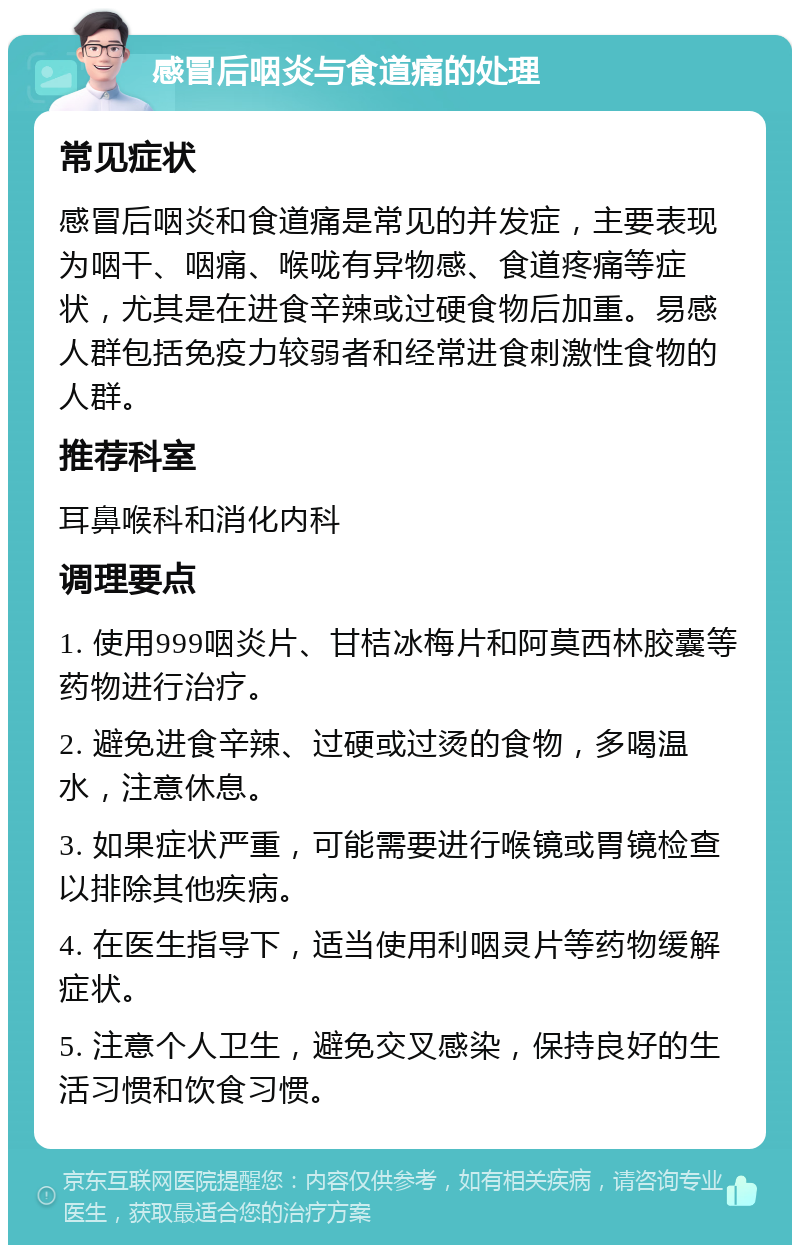 感冒后咽炎与食道痛的处理 常见症状 感冒后咽炎和食道痛是常见的并发症，主要表现为咽干、咽痛、喉咙有异物感、食道疼痛等症状，尤其是在进食辛辣或过硬食物后加重。易感人群包括免疫力较弱者和经常进食刺激性食物的人群。 推荐科室 耳鼻喉科和消化内科 调理要点 1. 使用999咽炎片、甘桔冰梅片和阿莫西林胶囊等药物进行治疗。 2. 避免进食辛辣、过硬或过烫的食物，多喝温水，注意休息。 3. 如果症状严重，可能需要进行喉镜或胃镜检查以排除其他疾病。 4. 在医生指导下，适当使用利咽灵片等药物缓解症状。 5. 注意个人卫生，避免交叉感染，保持良好的生活习惯和饮食习惯。