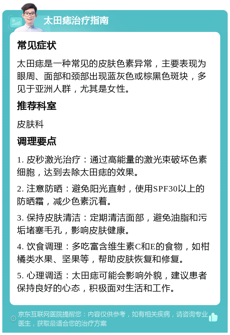 太田痣治疗指南 常见症状 太田痣是一种常见的皮肤色素异常，主要表现为眼周、面部和颈部出现蓝灰色或棕黑色斑块，多见于亚洲人群，尤其是女性。 推荐科室 皮肤科 调理要点 1. 皮秒激光治疗：通过高能量的激光束破坏色素细胞，达到去除太田痣的效果。 2. 注意防晒：避免阳光直射，使用SPF30以上的防晒霜，减少色素沉着。 3. 保持皮肤清洁：定期清洁面部，避免油脂和污垢堵塞毛孔，影响皮肤健康。 4. 饮食调理：多吃富含维生素C和E的食物，如柑橘类水果、坚果等，帮助皮肤恢复和修复。 5. 心理调适：太田痣可能会影响外貌，建议患者保持良好的心态，积极面对生活和工作。