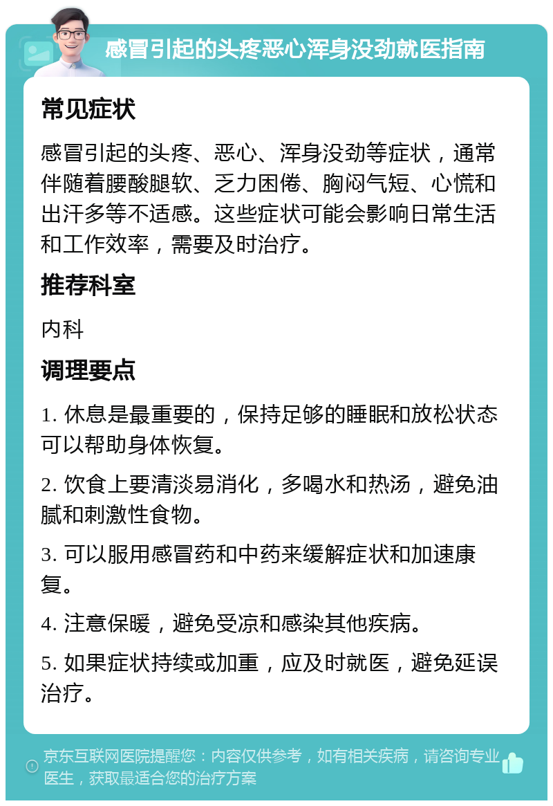 感冒引起的头疼恶心浑身没劲就医指南 常见症状 感冒引起的头疼、恶心、浑身没劲等症状，通常伴随着腰酸腿软、乏力困倦、胸闷气短、心慌和出汗多等不适感。这些症状可能会影响日常生活和工作效率，需要及时治疗。 推荐科室 内科 调理要点 1. 休息是最重要的，保持足够的睡眠和放松状态可以帮助身体恢复。 2. 饮食上要清淡易消化，多喝水和热汤，避免油腻和刺激性食物。 3. 可以服用感冒药和中药来缓解症状和加速康复。 4. 注意保暖，避免受凉和感染其他疾病。 5. 如果症状持续或加重，应及时就医，避免延误治疗。