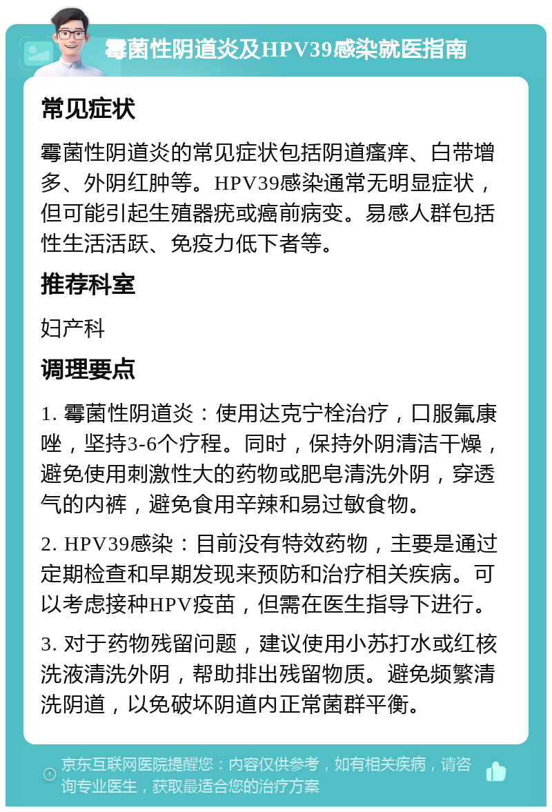 霉菌性阴道炎及HPV39感染就医指南 常见症状 霉菌性阴道炎的常见症状包括阴道瘙痒、白带增多、外阴红肿等。HPV39感染通常无明显症状，但可能引起生殖器疣或癌前病变。易感人群包括性生活活跃、免疫力低下者等。 推荐科室 妇产科 调理要点 1. 霉菌性阴道炎：使用达克宁栓治疗，口服氟康唑，坚持3-6个疗程。同时，保持外阴清洁干燥，避免使用刺激性大的药物或肥皂清洗外阴，穿透气的内裤，避免食用辛辣和易过敏食物。 2. HPV39感染：目前没有特效药物，主要是通过定期检查和早期发现来预防和治疗相关疾病。可以考虑接种HPV疫苗，但需在医生指导下进行。 3. 对于药物残留问题，建议使用小苏打水或红核洗液清洗外阴，帮助排出残留物质。避免频繁清洗阴道，以免破坏阴道内正常菌群平衡。