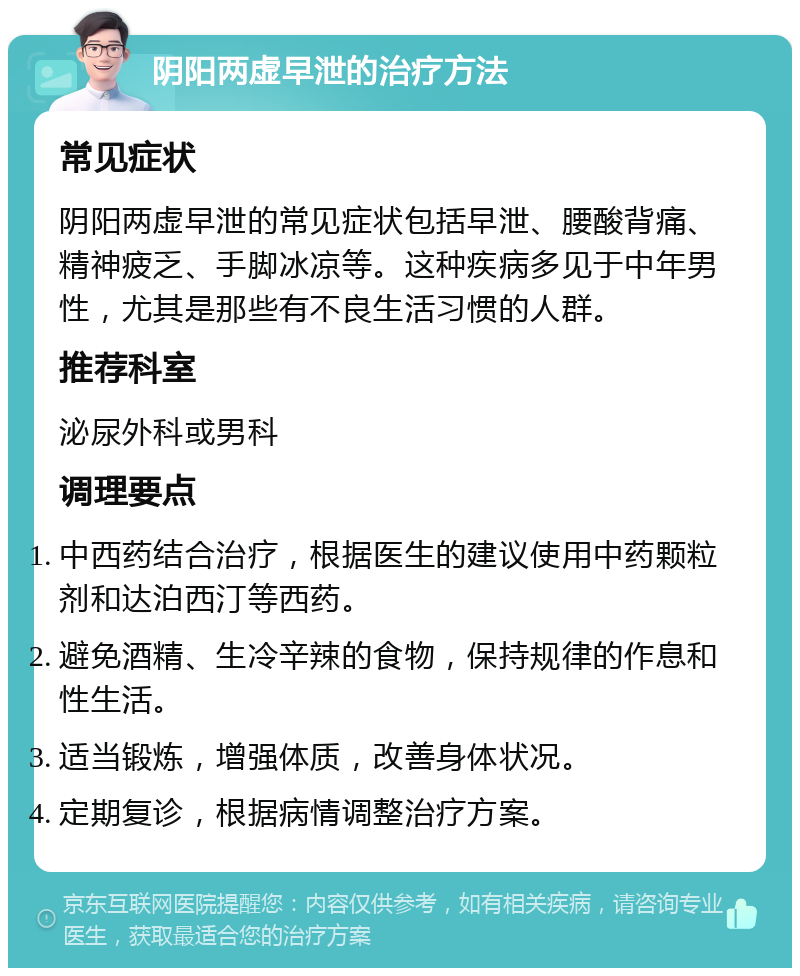 阴阳两虚早泄的治疗方法 常见症状 阴阳两虚早泄的常见症状包括早泄、腰酸背痛、精神疲乏、手脚冰凉等。这种疾病多见于中年男性，尤其是那些有不良生活习惯的人群。 推荐科室 泌尿外科或男科 调理要点 中西药结合治疗，根据医生的建议使用中药颗粒剂和达泊西汀等西药。 避免酒精、生冷辛辣的食物，保持规律的作息和性生活。 适当锻炼，增强体质，改善身体状况。 定期复诊，根据病情调整治疗方案。