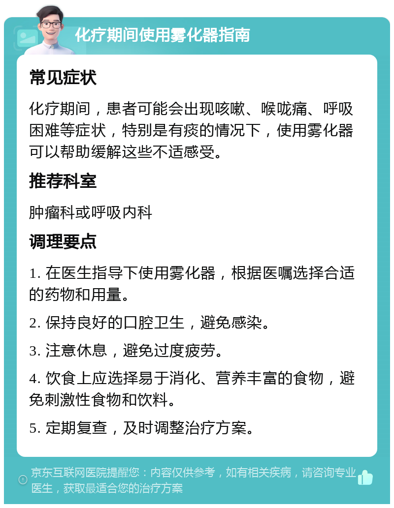 化疗期间使用雾化器指南 常见症状 化疗期间，患者可能会出现咳嗽、喉咙痛、呼吸困难等症状，特别是有痰的情况下，使用雾化器可以帮助缓解这些不适感受。 推荐科室 肿瘤科或呼吸内科 调理要点 1. 在医生指导下使用雾化器，根据医嘱选择合适的药物和用量。 2. 保持良好的口腔卫生，避免感染。 3. 注意休息，避免过度疲劳。 4. 饮食上应选择易于消化、营养丰富的食物，避免刺激性食物和饮料。 5. 定期复查，及时调整治疗方案。