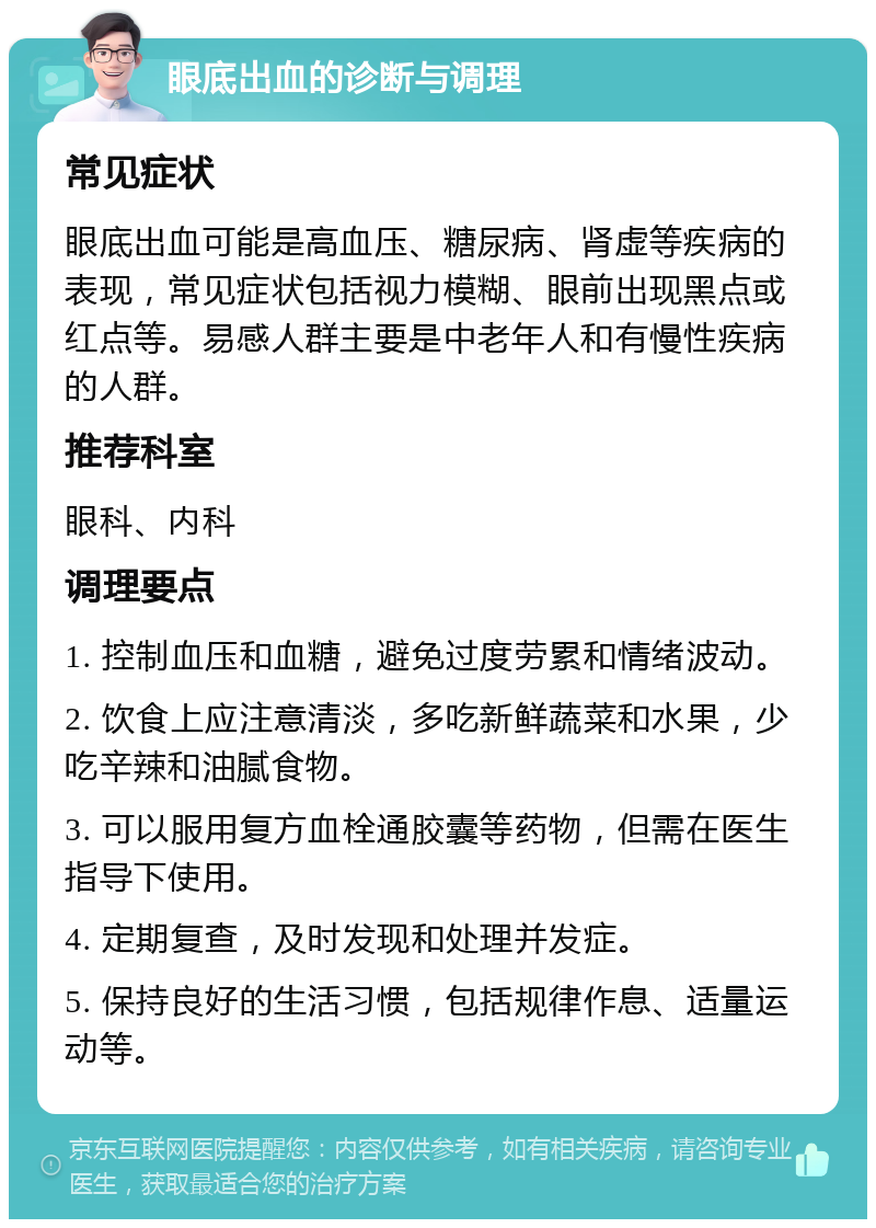 眼底出血的诊断与调理 常见症状 眼底出血可能是高血压、糖尿病、肾虚等疾病的表现，常见症状包括视力模糊、眼前出现黑点或红点等。易感人群主要是中老年人和有慢性疾病的人群。 推荐科室 眼科、内科 调理要点 1. 控制血压和血糖，避免过度劳累和情绪波动。 2. 饮食上应注意清淡，多吃新鲜蔬菜和水果，少吃辛辣和油腻食物。 3. 可以服用复方血栓通胶囊等药物，但需在医生指导下使用。 4. 定期复查，及时发现和处理并发症。 5. 保持良好的生活习惯，包括规律作息、适量运动等。