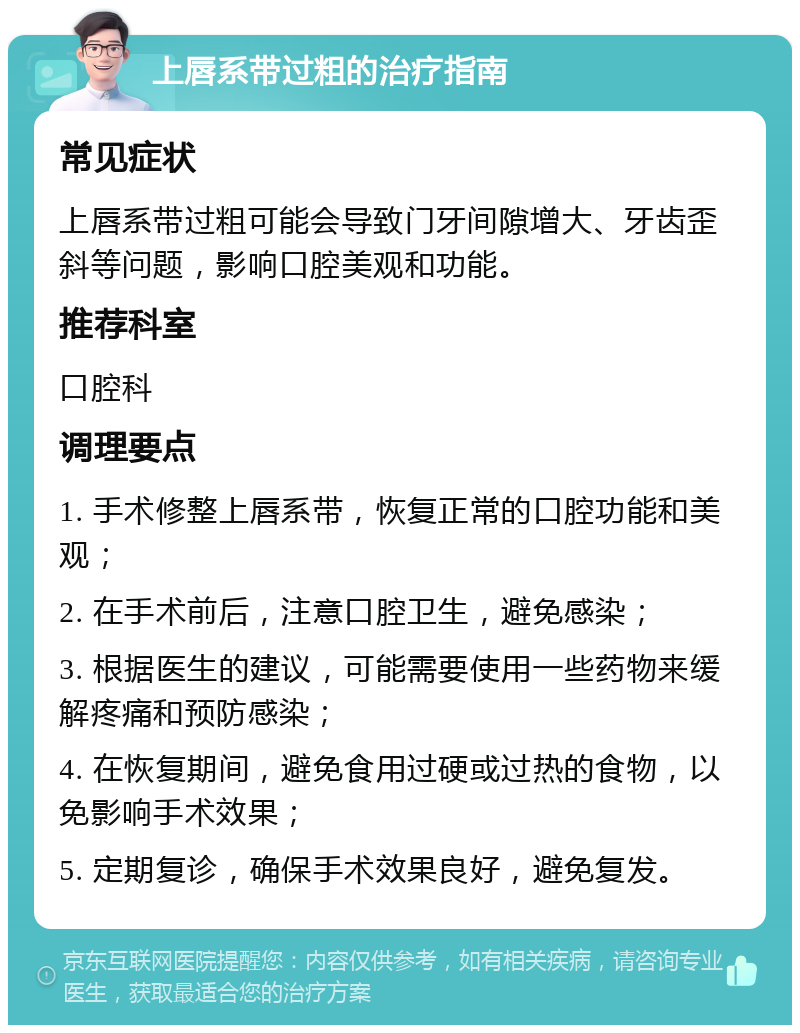 上唇系带过粗的治疗指南 常见症状 上唇系带过粗可能会导致门牙间隙增大、牙齿歪斜等问题，影响口腔美观和功能。 推荐科室 口腔科 调理要点 1. 手术修整上唇系带，恢复正常的口腔功能和美观； 2. 在手术前后，注意口腔卫生，避免感染； 3. 根据医生的建议，可能需要使用一些药物来缓解疼痛和预防感染； 4. 在恢复期间，避免食用过硬或过热的食物，以免影响手术效果； 5. 定期复诊，确保手术效果良好，避免复发。