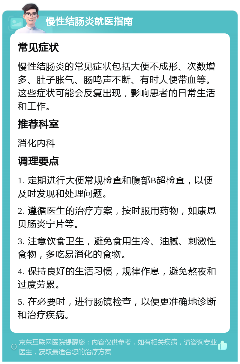 慢性结肠炎就医指南 常见症状 慢性结肠炎的常见症状包括大便不成形、次数增多、肚子胀气、肠鸣声不断、有时大便带血等。这些症状可能会反复出现，影响患者的日常生活和工作。 推荐科室 消化内科 调理要点 1. 定期进行大便常规检查和腹部B超检查，以便及时发现和处理问题。 2. 遵循医生的治疗方案，按时服用药物，如康恩贝肠炎宁片等。 3. 注意饮食卫生，避免食用生冷、油腻、刺激性食物，多吃易消化的食物。 4. 保持良好的生活习惯，规律作息，避免熬夜和过度劳累。 5. 在必要时，进行肠镜检查，以便更准确地诊断和治疗疾病。