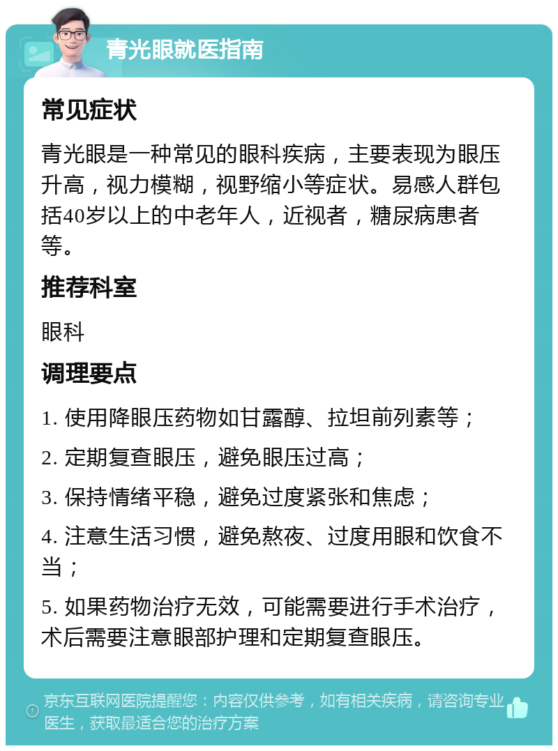 青光眼就医指南 常见症状 青光眼是一种常见的眼科疾病，主要表现为眼压升高，视力模糊，视野缩小等症状。易感人群包括40岁以上的中老年人，近视者，糖尿病患者等。 推荐科室 眼科 调理要点 1. 使用降眼压药物如甘露醇、拉坦前列素等； 2. 定期复查眼压，避免眼压过高； 3. 保持情绪平稳，避免过度紧张和焦虑； 4. 注意生活习惯，避免熬夜、过度用眼和饮食不当； 5. 如果药物治疗无效，可能需要进行手术治疗，术后需要注意眼部护理和定期复查眼压。