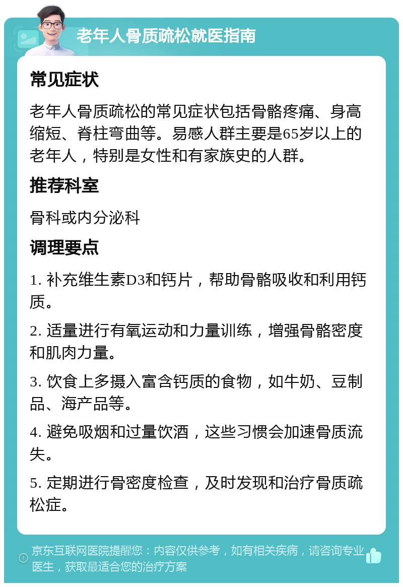 老年人骨质疏松就医指南 常见症状 老年人骨质疏松的常见症状包括骨骼疼痛、身高缩短、脊柱弯曲等。易感人群主要是65岁以上的老年人，特别是女性和有家族史的人群。 推荐科室 骨科或内分泌科 调理要点 1. 补充维生素D3和钙片，帮助骨骼吸收和利用钙质。 2. 适量进行有氧运动和力量训练，增强骨骼密度和肌肉力量。 3. 饮食上多摄入富含钙质的食物，如牛奶、豆制品、海产品等。 4. 避免吸烟和过量饮酒，这些习惯会加速骨质流失。 5. 定期进行骨密度检查，及时发现和治疗骨质疏松症。