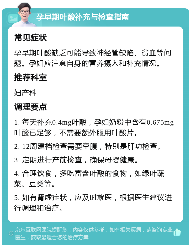 孕早期叶酸补充与检查指南 常见症状 孕早期叶酸缺乏可能导致神经管缺陷、贫血等问题。孕妇应注意自身的营养摄入和补充情况。 推荐科室 妇产科 调理要点 1. 每天补充0.4mg叶酸，孕妇奶粉中含有0.675mg叶酸已足够，不需要额外服用叶酸片。 2. 12周建档检查需要空腹，特别是肝功检查。 3. 定期进行产前检查，确保母婴健康。 4. 合理饮食，多吃富含叶酸的食物，如绿叶蔬菜、豆类等。 5. 如有肾虚症状，应及时就医，根据医生建议进行调理和治疗。