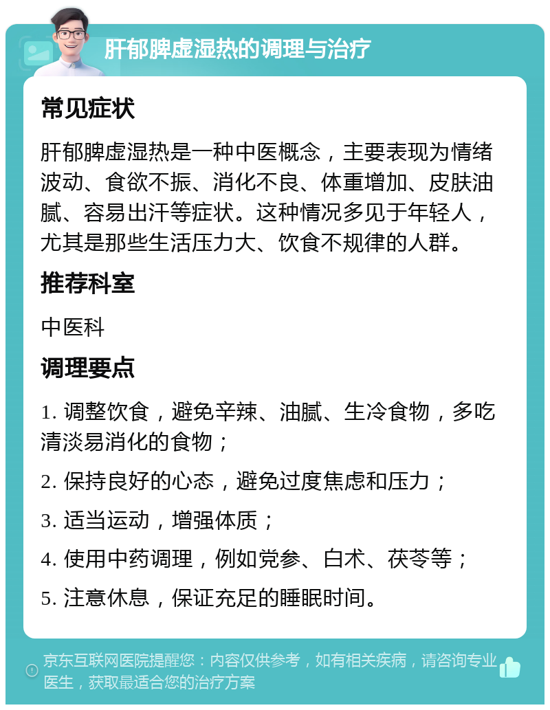 肝郁脾虚湿热的调理与治疗 常见症状 肝郁脾虚湿热是一种中医概念，主要表现为情绪波动、食欲不振、消化不良、体重增加、皮肤油腻、容易出汗等症状。这种情况多见于年轻人，尤其是那些生活压力大、饮食不规律的人群。 推荐科室 中医科 调理要点 1. 调整饮食，避免辛辣、油腻、生冷食物，多吃清淡易消化的食物； 2. 保持良好的心态，避免过度焦虑和压力； 3. 适当运动，增强体质； 4. 使用中药调理，例如党参、白术、茯苓等； 5. 注意休息，保证充足的睡眠时间。