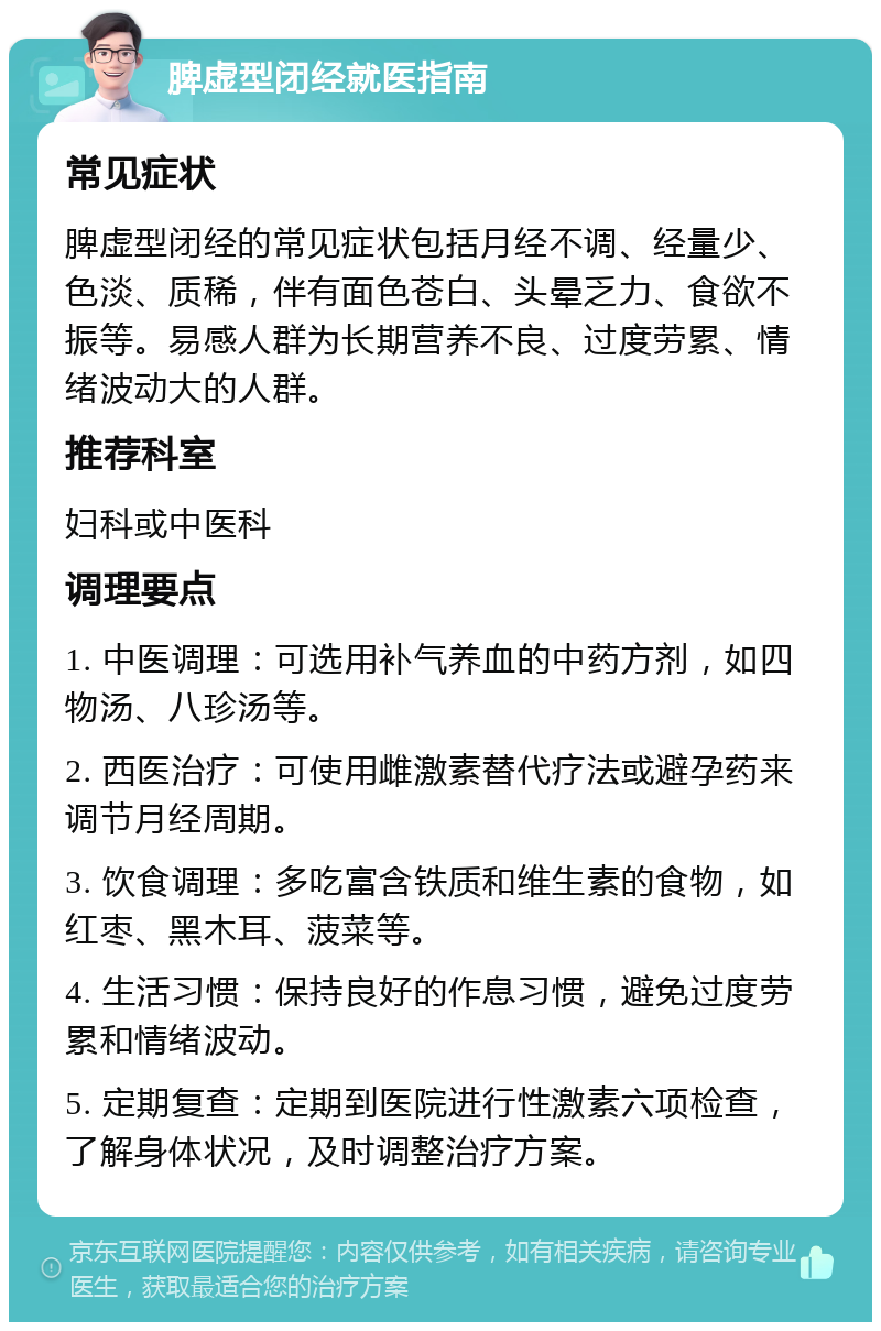 脾虚型闭经就医指南 常见症状 脾虚型闭经的常见症状包括月经不调、经量少、色淡、质稀，伴有面色苍白、头晕乏力、食欲不振等。易感人群为长期营养不良、过度劳累、情绪波动大的人群。 推荐科室 妇科或中医科 调理要点 1. 中医调理：可选用补气养血的中药方剂，如四物汤、八珍汤等。 2. 西医治疗：可使用雌激素替代疗法或避孕药来调节月经周期。 3. 饮食调理：多吃富含铁质和维生素的食物，如红枣、黑木耳、菠菜等。 4. 生活习惯：保持良好的作息习惯，避免过度劳累和情绪波动。 5. 定期复查：定期到医院进行性激素六项检查，了解身体状况，及时调整治疗方案。