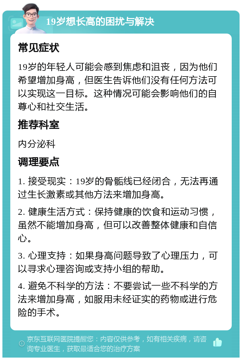 19岁想长高的困扰与解决 常见症状 19岁的年轻人可能会感到焦虑和沮丧，因为他们希望增加身高，但医生告诉他们没有任何方法可以实现这一目标。这种情况可能会影响他们的自尊心和社交生活。 推荐科室 内分泌科 调理要点 1. 接受现实：19岁的骨骺线已经闭合，无法再通过生长激素或其他方法来增加身高。 2. 健康生活方式：保持健康的饮食和运动习惯，虽然不能增加身高，但可以改善整体健康和自信心。 3. 心理支持：如果身高问题导致了心理压力，可以寻求心理咨询或支持小组的帮助。 4. 避免不科学的方法：不要尝试一些不科学的方法来增加身高，如服用未经证实的药物或进行危险的手术。