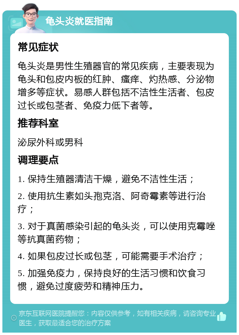 龟头炎就医指南 常见症状 龟头炎是男性生殖器官的常见疾病，主要表现为龟头和包皮内板的红肿、瘙痒、灼热感、分泌物增多等症状。易感人群包括不洁性生活者、包皮过长或包茎者、免疫力低下者等。 推荐科室 泌尿外科或男科 调理要点 1. 保持生殖器清洁干燥，避免不洁性生活； 2. 使用抗生素如头孢克洛、阿奇霉素等进行治疗； 3. 对于真菌感染引起的龟头炎，可以使用克霉唑等抗真菌药物； 4. 如果包皮过长或包茎，可能需要手术治疗； 5. 加强免疫力，保持良好的生活习惯和饮食习惯，避免过度疲劳和精神压力。