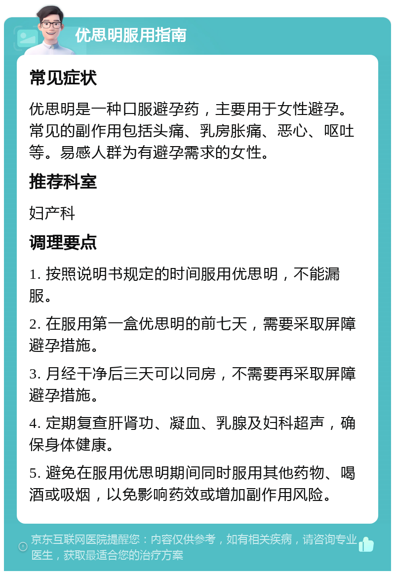 优思明服用指南 常见症状 优思明是一种口服避孕药，主要用于女性避孕。常见的副作用包括头痛、乳房胀痛、恶心、呕吐等。易感人群为有避孕需求的女性。 推荐科室 妇产科 调理要点 1. 按照说明书规定的时间服用优思明，不能漏服。 2. 在服用第一盒优思明的前七天，需要采取屏障避孕措施。 3. 月经干净后三天可以同房，不需要再采取屏障避孕措施。 4. 定期复查肝肾功、凝血、乳腺及妇科超声，确保身体健康。 5. 避免在服用优思明期间同时服用其他药物、喝酒或吸烟，以免影响药效或增加副作用风险。