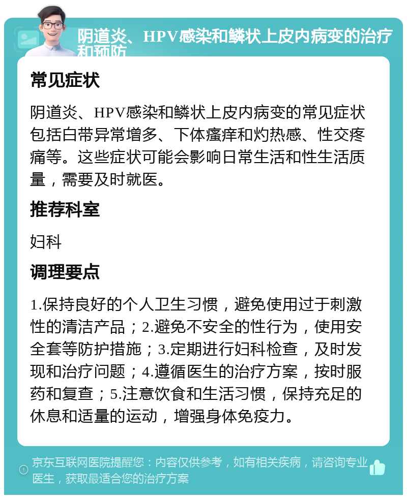 阴道炎、HPV感染和鳞状上皮内病变的治疗和预防 常见症状 阴道炎、HPV感染和鳞状上皮内病变的常见症状包括白带异常增多、下体瘙痒和灼热感、性交疼痛等。这些症状可能会影响日常生活和性生活质量，需要及时就医。 推荐科室 妇科 调理要点 1.保持良好的个人卫生习惯，避免使用过于刺激性的清洁产品；2.避免不安全的性行为，使用安全套等防护措施；3.定期进行妇科检查，及时发现和治疗问题；4.遵循医生的治疗方案，按时服药和复查；5.注意饮食和生活习惯，保持充足的休息和适量的运动，增强身体免疫力。